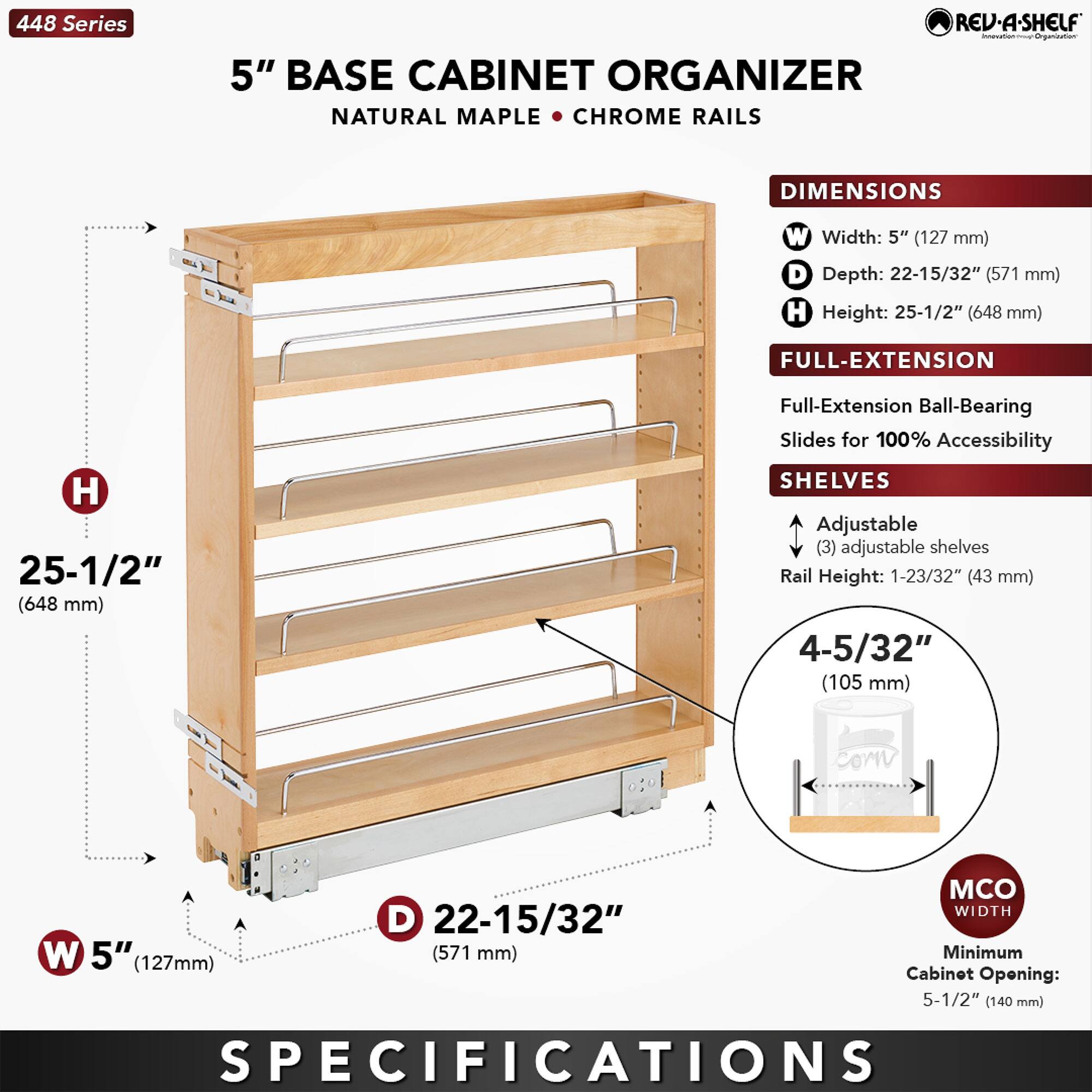 448 Series  
5" BASE CABINET ORGANIZER  
NATURAL MAPLE • CHROME RAILS  

DIMENSIONS  
- Width: 5" (127 mm)  
- Depth: 22-15/32" (571 mm)  
- Height: 25-1/2" (648 mm)  

FULL-EXTENSION  
- Full-Extension Ball-Bearing Slides for 100% Accessibility  

SHELVES  
- (3) Adjustable shelves  
- Rail Height: 1-23/32" (43 mm)  
- Shelf Height: 4-5/32" (105 mm)  

MCO WIDTH  
- Minimum Cabinet Opening: 5-1/2" (140 mm)  

SPECIFICATIONS