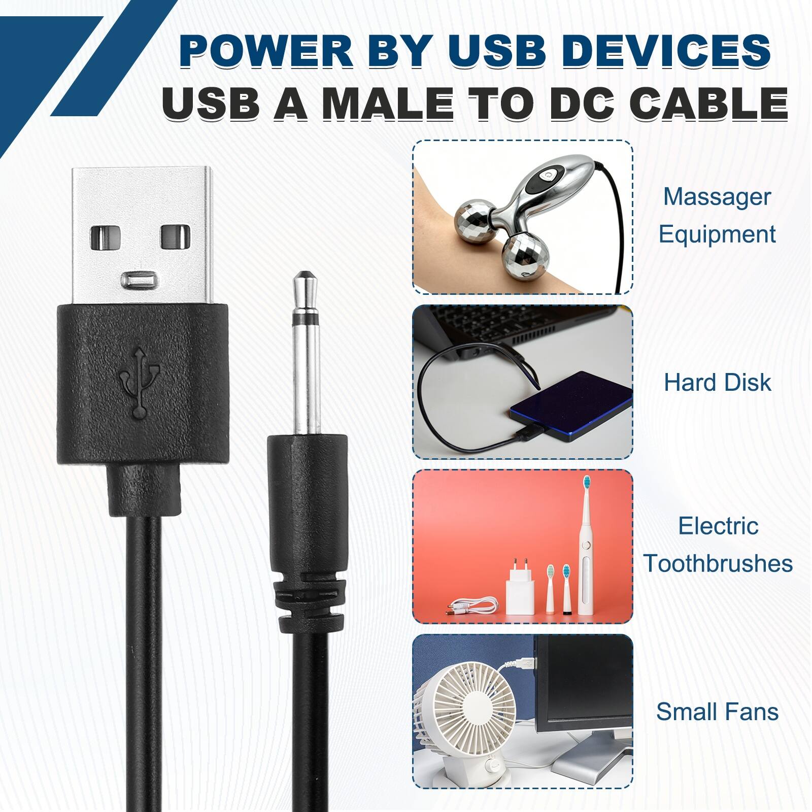 POWER BY USB DEVICES  
USB A MALE TO DC CABLE  
Massager Equipment  
Hard Disk  
Electric Toothbrushes  
Small Fans