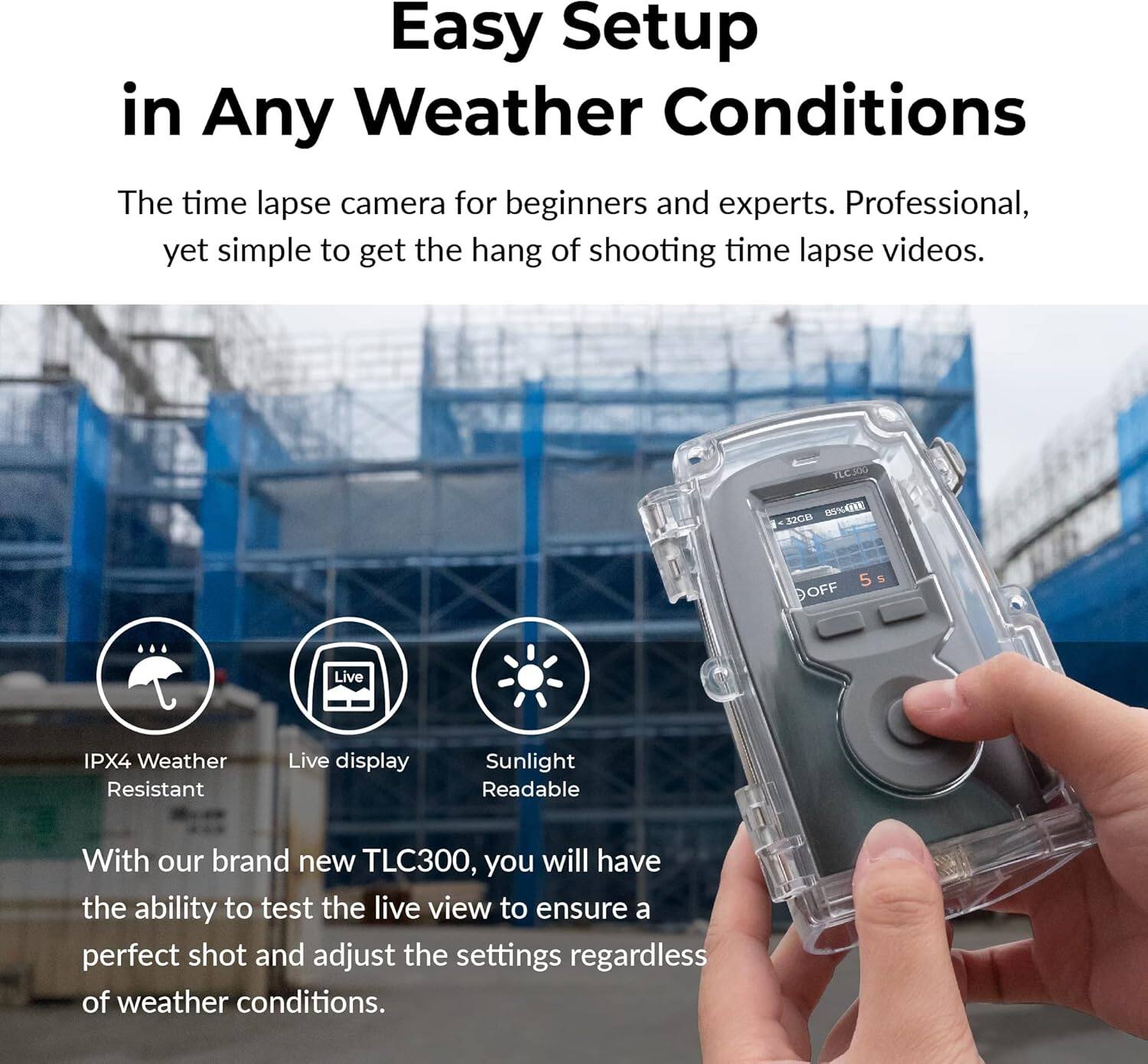 Easy Setup in Any Weather Conditions

The time lapse camera for beginners and experts. Professional, yet simple to get the hang of shooting time lapse videos.

TECA OSAE 12Cm DOFF 5 S

Live IPX4 Weather Resistant

Live display

Sunlight Readable

With our brand new TLC300, you will have the ability to test the live view to ensure a perfect shot and adjust the settings regardless of weather conditions.