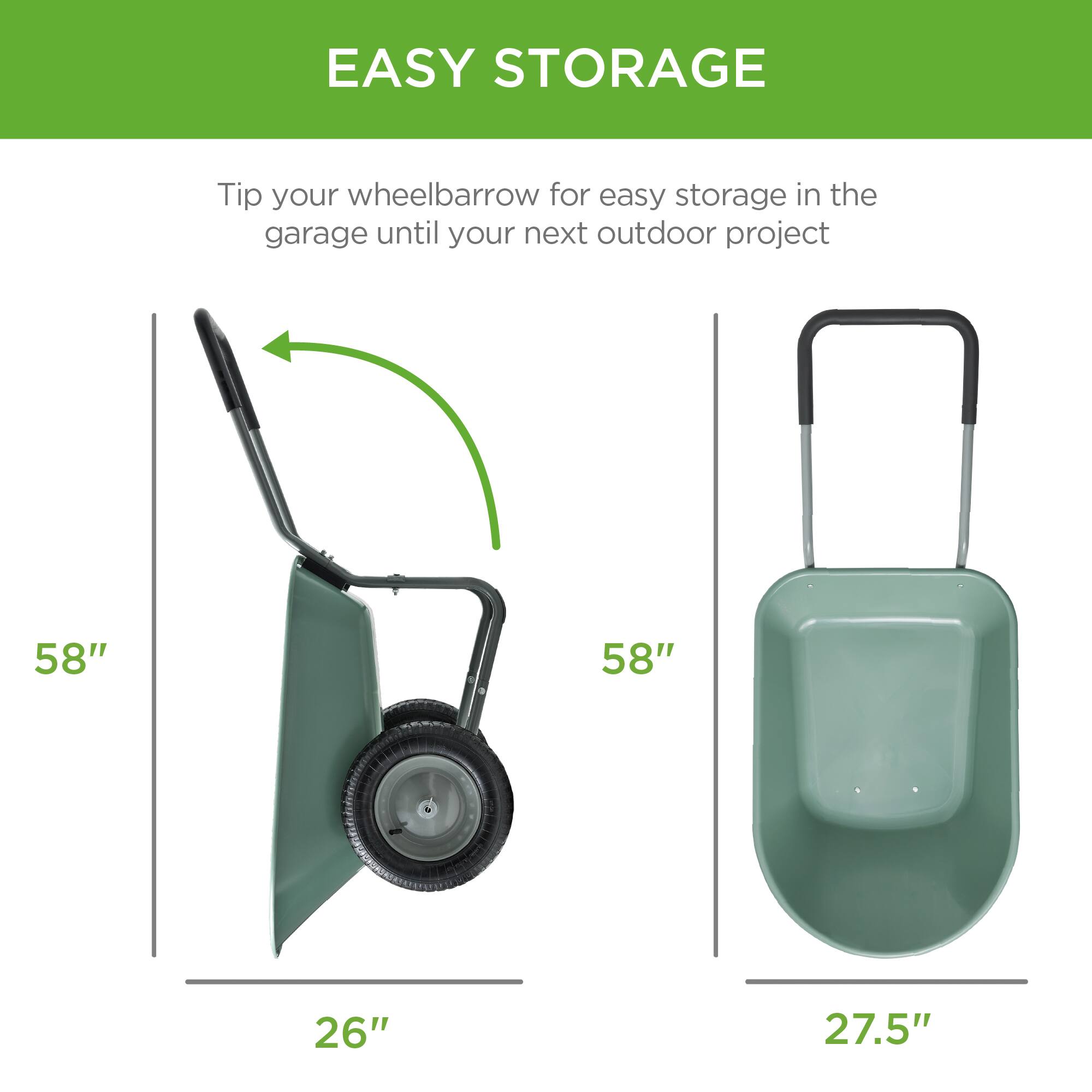 EASY STORAGE

Tip your wheelbarrow for easy storage in the garage until your next outdoor project

58"  
26"

58"  
27.5"