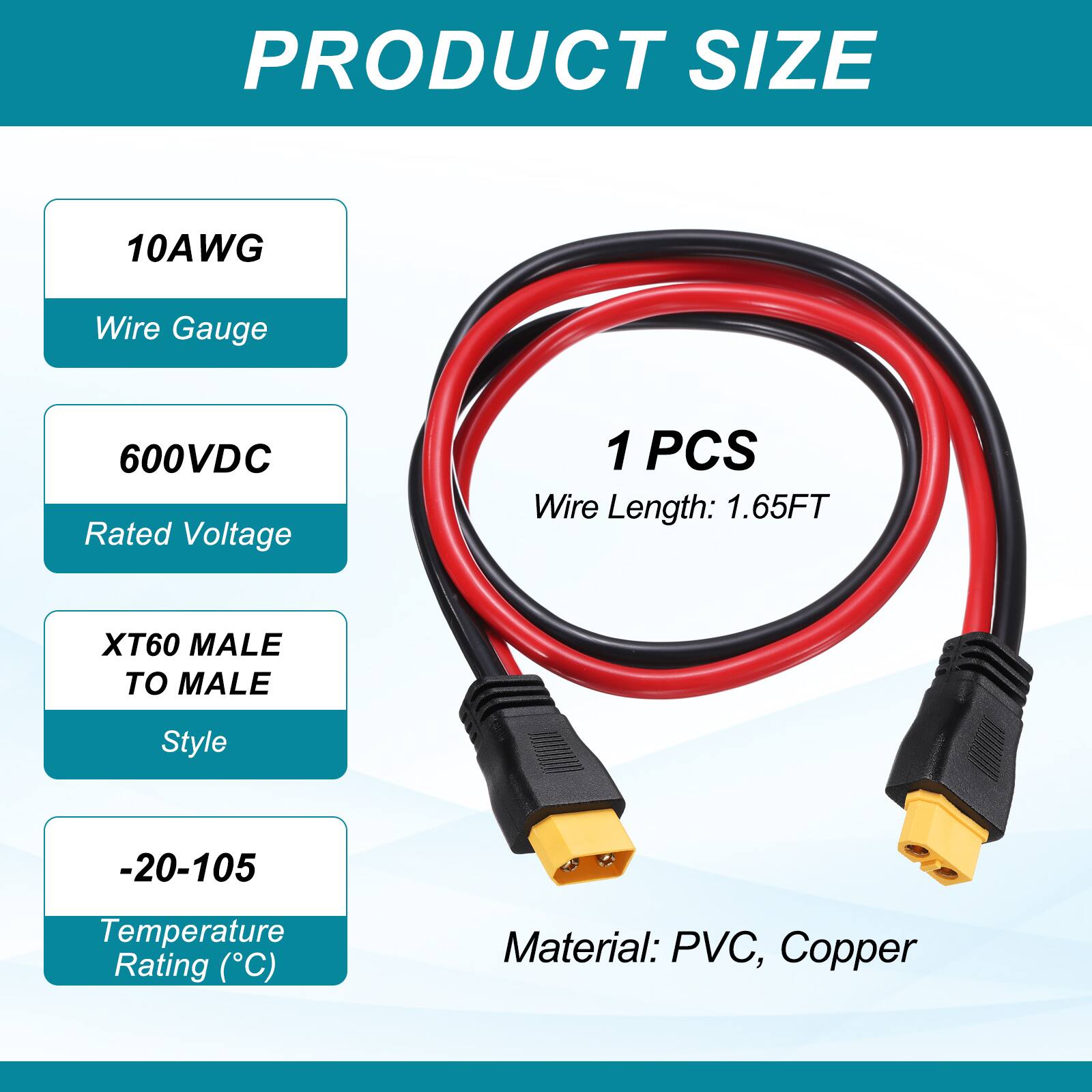 PRODUCT SIZE

10AWG Wire Gauge

600VDC Rated Voltage

1 PCS Wire Length: 1.65FT

XT60 MALE TO MALE Style

-20-105 Temperature Rating (C)

Material: PVC, Copper