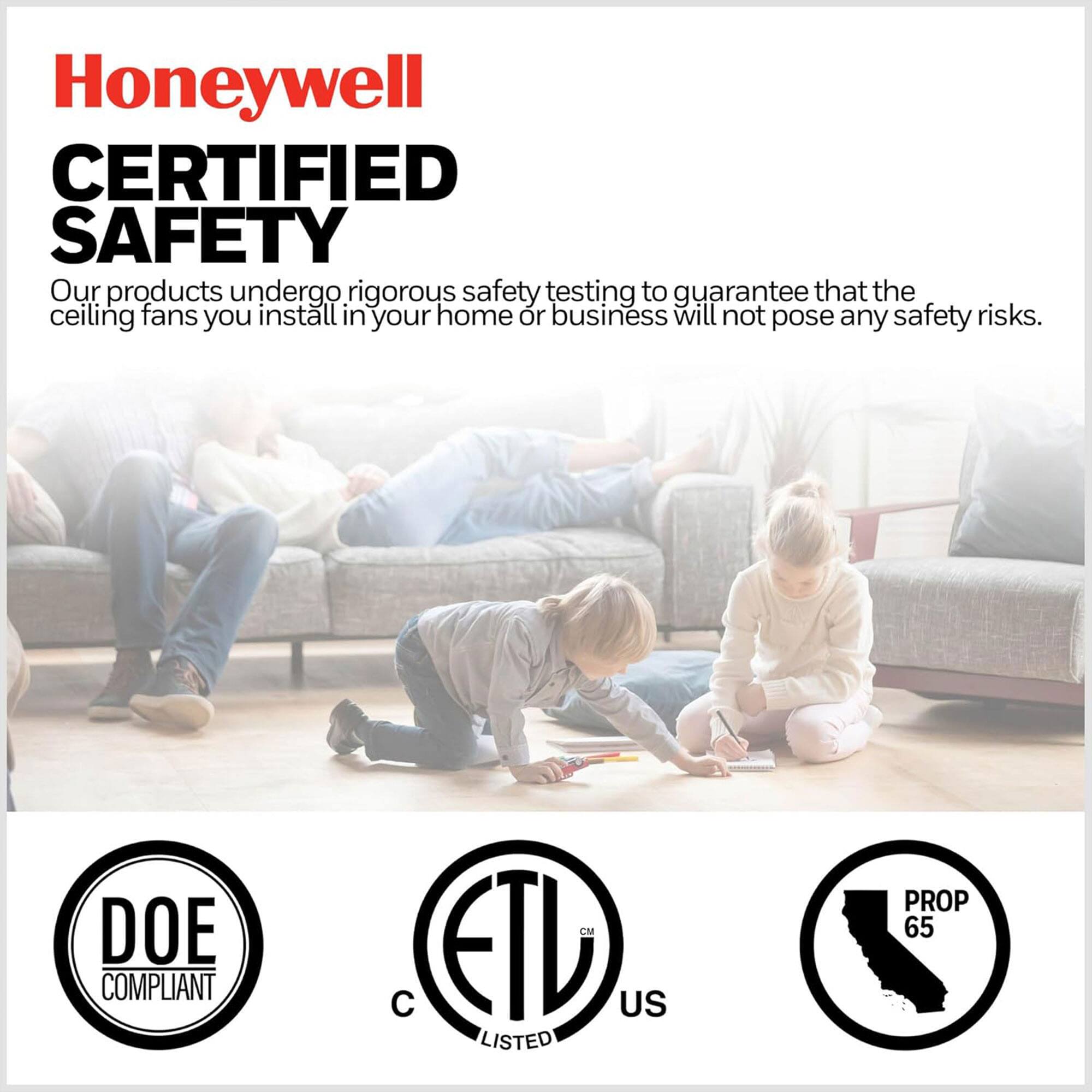 Honeywell  
CERTIFIED SAFETY  

Our products undergo rigorous safety testing to guarantee that the ceiling fans you install in your home or business will not pose any safety risks.  

DOE COMPLIANT  
ETL LISTED US  
PROP 65