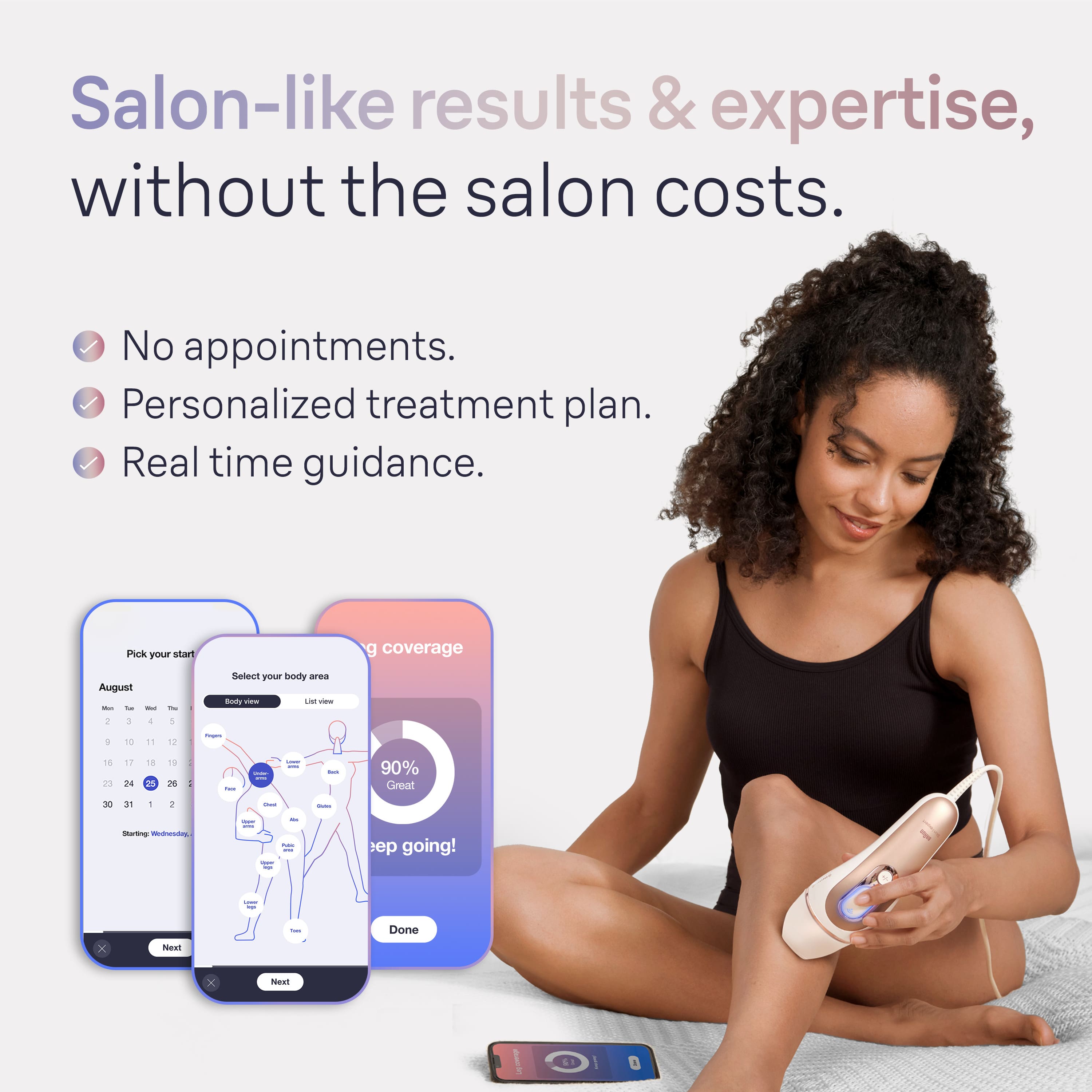 Salon-like results & expertise, without the salon costs. No appointments. Personalized treatment plan. Real time guidance. Pick your start date. Coverage August - September - October. Sellot your body area doty Vi - 1 + 1 - 16 23 17 24 1 2 1 B : - I I - 90% Great - in - + - - I - - mt I going! - 1 x NoR - Done x ea.