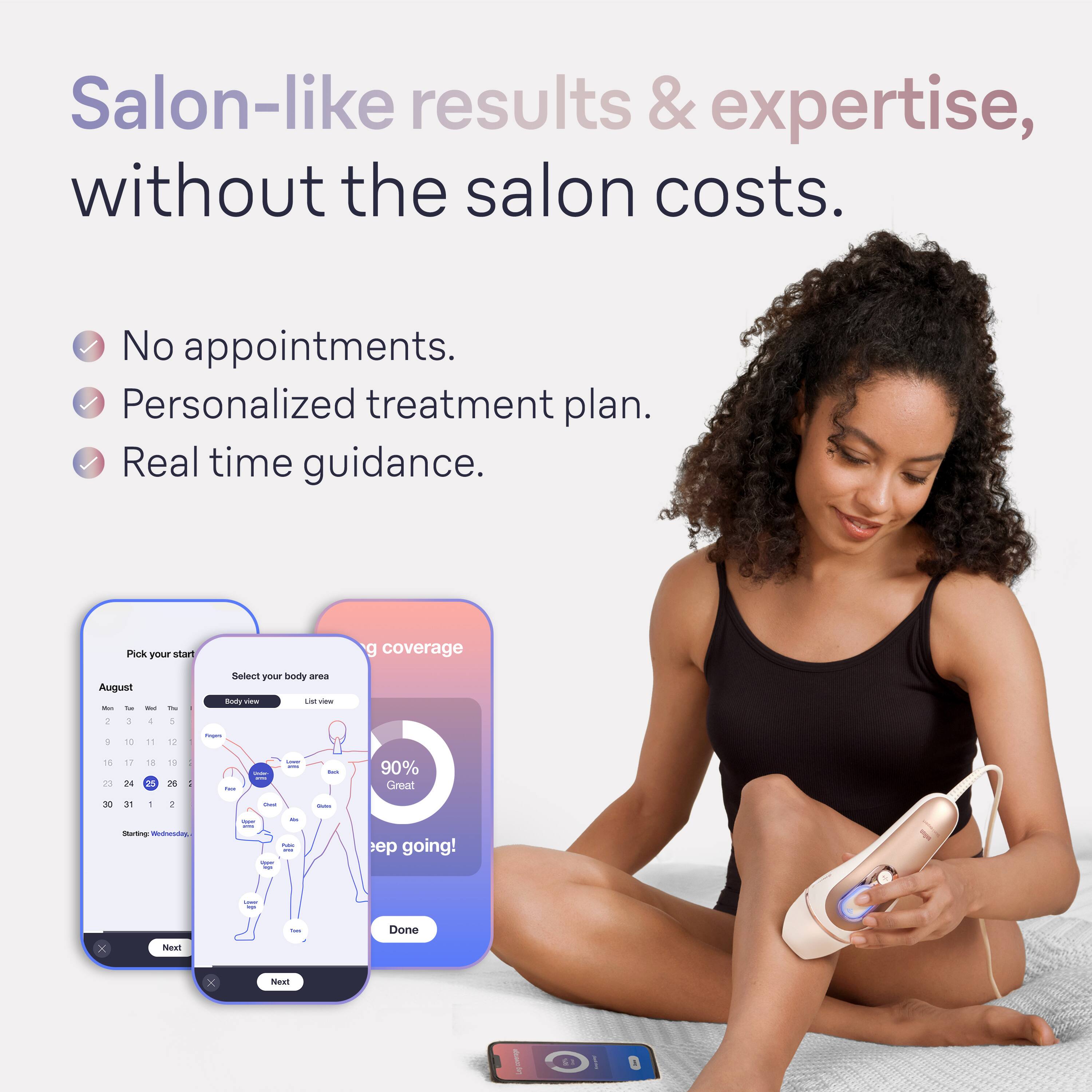 Salon-like results & expertise, without the salon costs. No appointments. Personalized treatment plan. Real time guidance. Pick your start date. Coverage August - September - October. Sellot your body area doty Vi - 1 + 1 - 16 23 17 24 1 2 1 B : - I I - 90% Great - in - + - - I - - mt I going! - 1 x NoR - Done x ea.