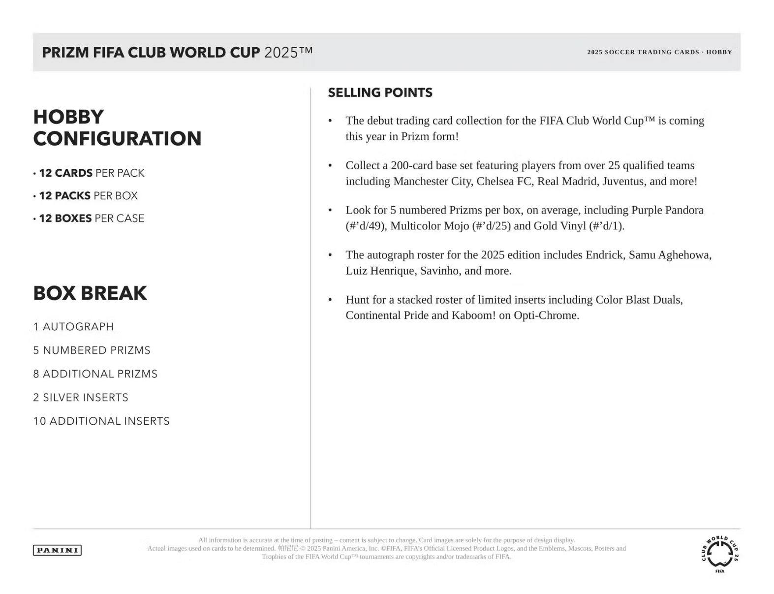 **PRIZM FIFA CLUB WORLD CUP 2025™**

**2025 SOCCER TRADING CARDS - HOBBY**

**HOBBY CONFIGURATION**
- 12 CARDS PER PACK
- 12 PACKS PER BOX
- 12 BOXES PER CASE

**BOX BREAK**
- 1 AUTOGRAPH
- 5 NUMBERED PRIZMS
- 8 ADDITIONAL PRIZMS
- 2 SILVER INSERTS
- 10 ADDITIONAL INSERTS

**SELLING POINTS**
- The debut trading card collection for the FIFA Club World Cup™ is coming this year in Prizm form!
- Collect a 200-card base set featuring players from over 25 qualified teams including Manchester City, Chelsea FC, Real Madrid, Juventus, and more!
- Look for 5 numbered Prizms per box, on average, including Purple Pandora (#'d/49), Multicolor Mojo (#'d/25) and Gold Vinyl (#'d/1).
- The autograph roster for the 2025 edition includes Endrick, Samu Aguehova, Luiz Henrique, Savinho, and more.
- Hunt