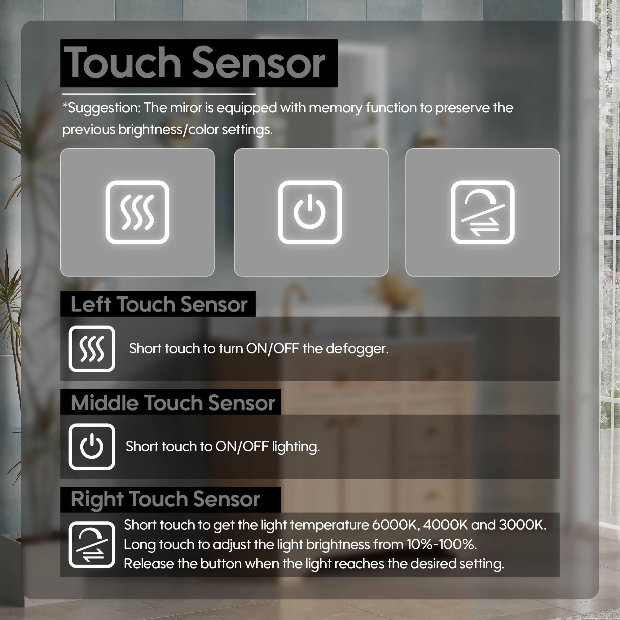 Touch Sensor

*Suggestion: The mirror is equipped with memory function to preserve the previous brightness/color settings.

Left Touch Sensor
Short touch to turn ON/OFF the defogger.

Middle Touch Sensor
Short touch to ON/OFF lighting.

Right Touch Sensor
Short touch to get the light temperature 6000K, 4000K and 3000K.
Long touch to adjust the light brightness from 10%-100%.
Release the button when the light reaches the desired setting.