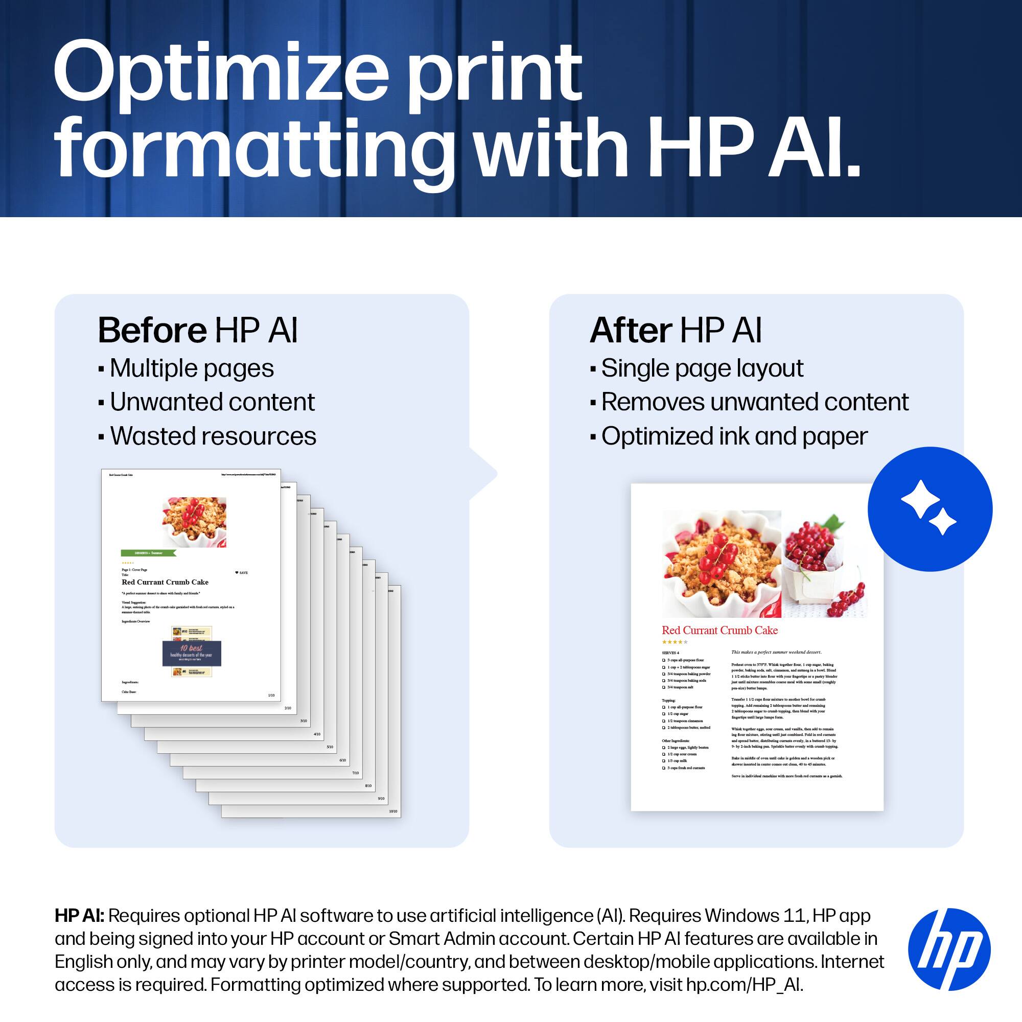 Optimize print formatting with HP AI.

Before HP AI
- Multiple pages
- Unwanted content
- Wasted resources

After HP AI
- Single page layout
- Removes unwanted content
- Optimized ink and paper

HP AI: Requires optional HP AI software to use artificial intelligence (AI). Requires Windows 11, HP app and being signed into your HP account or Smart Admin account. Certain HP AI features are available in access English only, and may vary by printer model/country, and between desktop/mobile applications. Internet access is required. To learn more, visit hp.com/HP_AI.