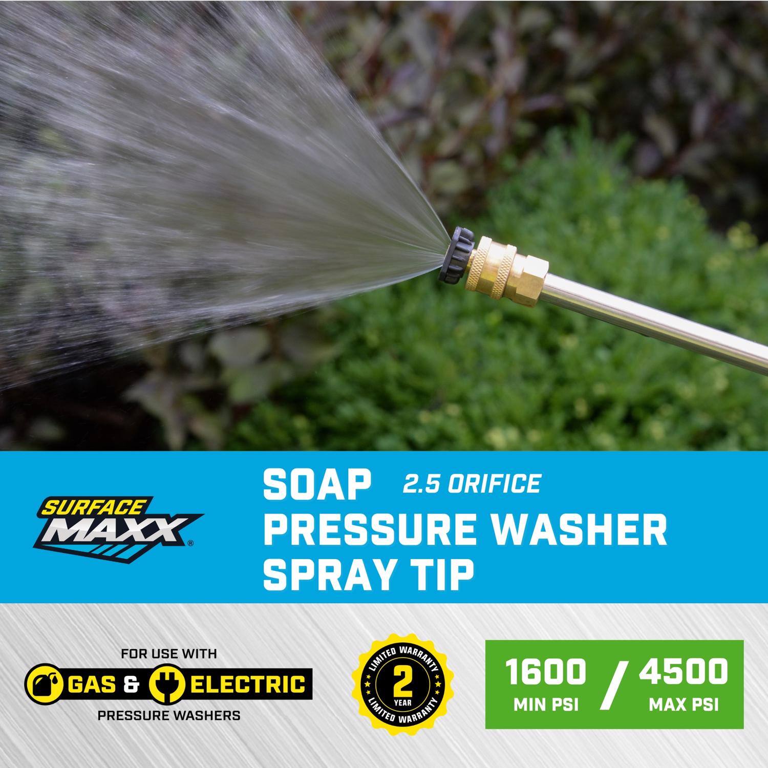 SOAP 2.5 ORIFICE SURFACE MAXX PRESSURE WASHER SPRAY TIP  
FOR USE WITH GAS & ELECTRIC PRESSURE WASHERS  
2 YEAR LIMITED WARRANTY  
1600 MIN PSI / 4500 MAX PSI
