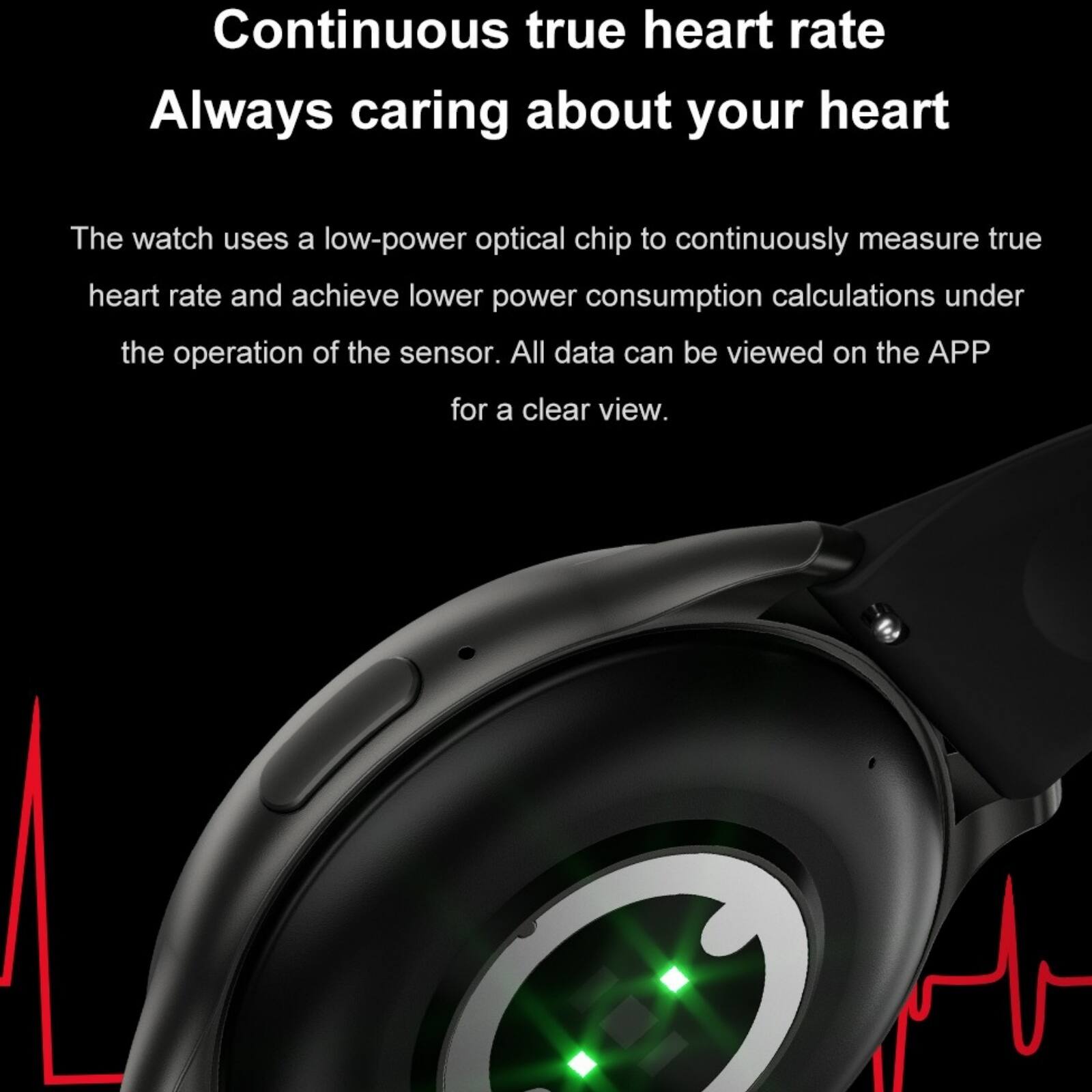 Continuous true heart rate  
Always caring about your heart  

The watch uses a low-power optical chip to continuously measure true heart rate and achieve lower power consumption calculations under the operation of the sensor. All data can be viewed on the APP for a clear view.