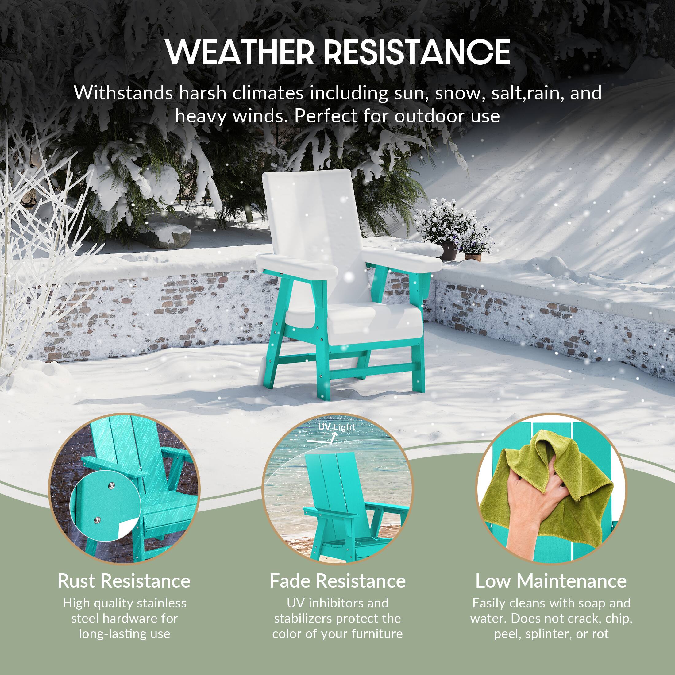 WEATHER RESISTANCE  
Withstands harsh climates including sun, snow, salt, rain, and heavy winds. Perfect for outdoor use.

- Rust Resistance  
  High quality stainless steel hardware for long-lasting use

- Fade Resistance  
  UV inhibitors and stabilizers protect the color of your furniture

- Low Maintenance  
  Easily cleans with soap and water. Does not crack, chip, peel, splinter, or rot