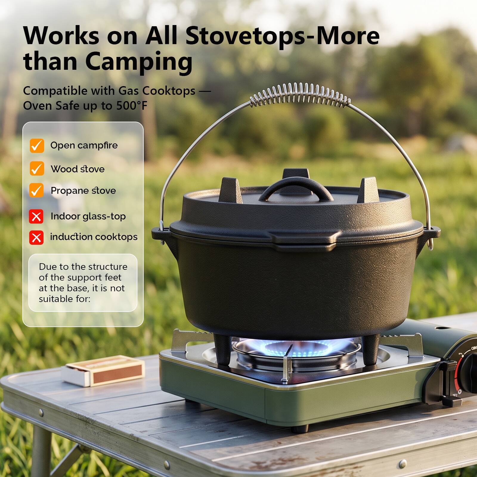 Works on All Stovetops- More than Camping  
Compatible with Gas Cooktops- Oven Safe up to 500°F  

- Open campfire  
- Wood stove  
- Propane stove  
- Indoor glass-top  
- Induction cooktops  

Due to the structure of the support feet at the base, it is not suitable for: