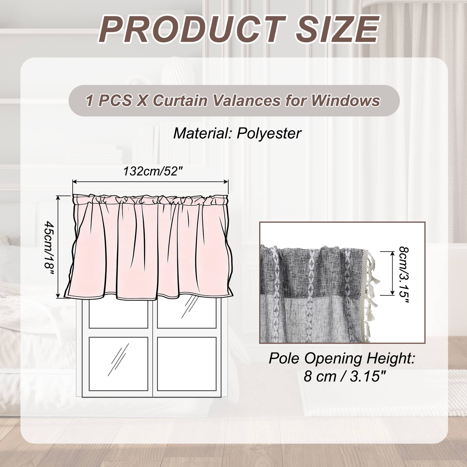 PRODUCT SIZE

1 PCS X Curtain Valances for Windows

Material: Polyester

132cm/52" x 45cm/18" x 8cm/3.15" Pole Opening Height: 8 cm / 3.15"