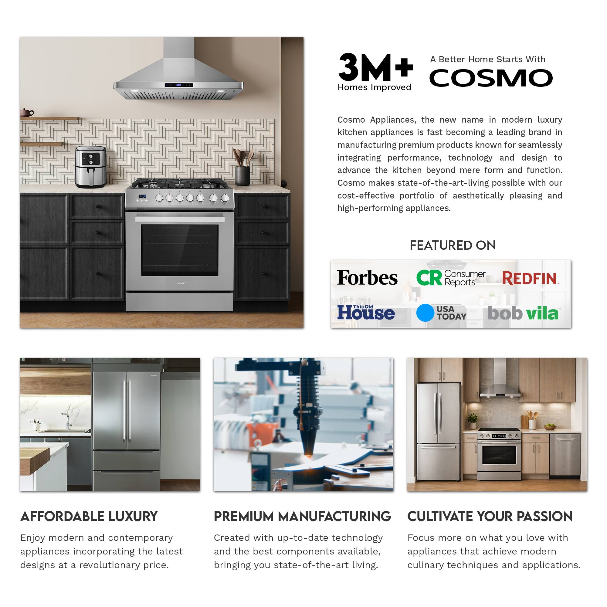 A Better Home Starts With 3M+ COSMO Homes Improved

Cosmo Appliances, the new name in modern luxury kitchen appliances, is fast becoming a leading brand in manufacturing premium products known for seamlessly integrating performance, technology, and design to advance the kitchen beyond mere form and function. Cosmo makes state-of-the-art living possible with our cost-effective portfolio of aesthetically pleasing and high-performing appliances.

FEATURED ON
Forbes
Consumer Reports
REDFIN
This Old House
USA TODAY
bob vila

AFFORDABLE LUXURY
Enjoy modern and contemporary appliances incorporating the latest designs at a revolutionary price.

PREMIUM MANUFACTURING
Created with up-to-date technology and the best components available, appliances that achieve modern culinary techniques and applications.

CULTIVATE YOUR PASSION
Focus more on what you love with appliances that bring you state-of-the-art living.
