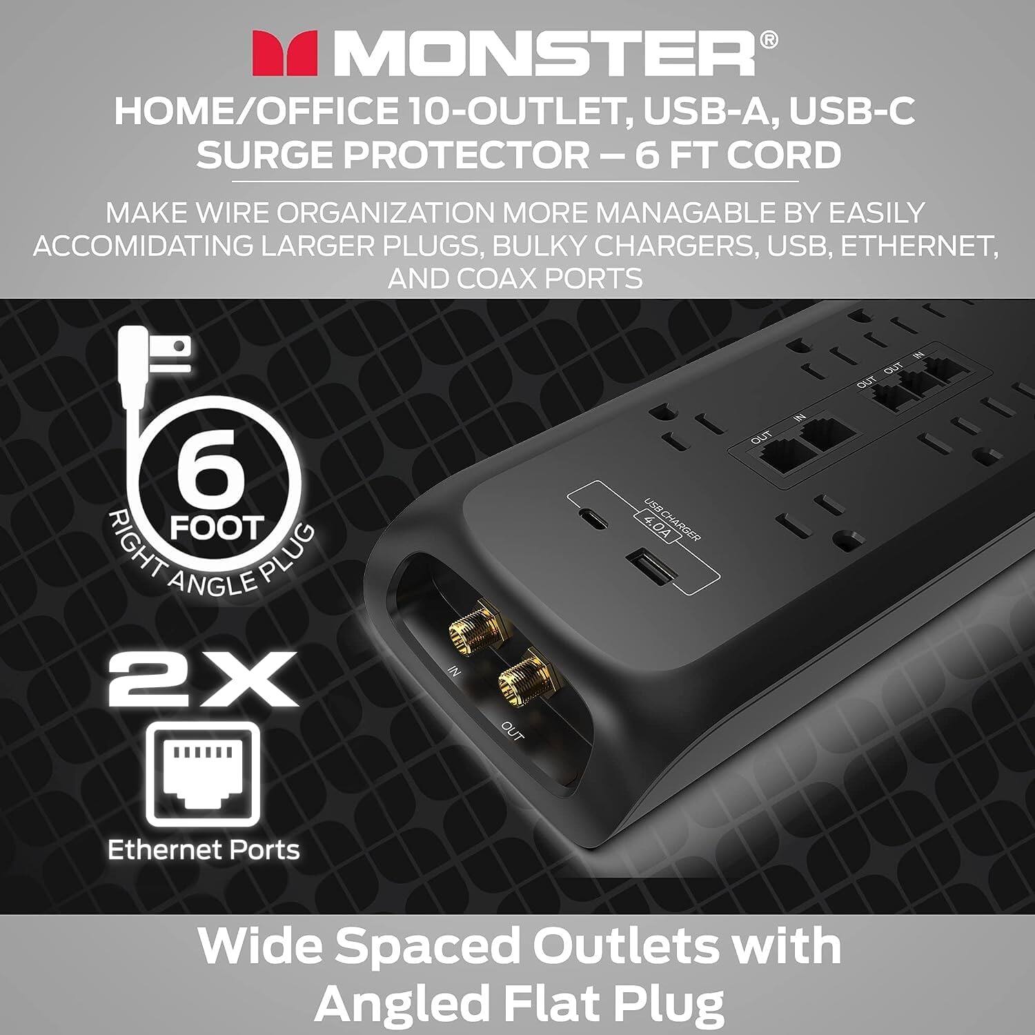MONSTER HOME/OFFICE 10-OUTLET, USB-A, USB-C SURGE PROTECTOR - 6 FT CORD
Make wire organization more manageable by easily accommodating larger plugs, bulky chargers, USB, Ethernet, and coax ports.
6 FOOT RIGHT ANGLE PLUG
2X 2 OUTLET
4.04 CHARGER OUT
7 OUT Ethernet Ports
Wide Spaced Outlets with Angled Flat Plug