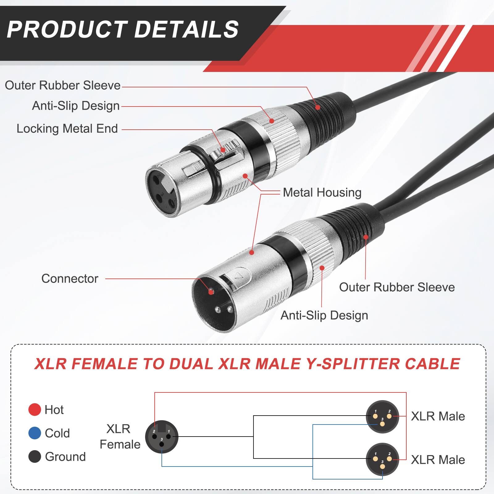 PRODUCT DETAILS

- Outer Rubber Sleeve
- Anti-Slip Design
- Locking Metal End
- Metal Housing
- Connector

XLR FEMALE TO DUAL XLR MALE Y-SPLITTER CABLE

- Hot
- Cold
- Ground

XLR Female
XLR Male
XLR Male