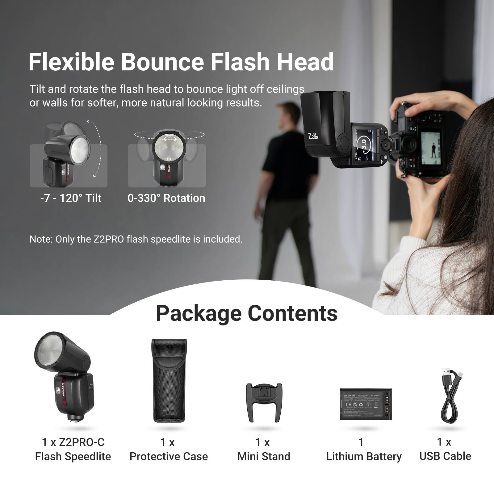 Flexible Bounce Flash Head

Tilt and rotate the flash head to bounce light off ceilings or walls for softer, more natural looking results.
-7 - 120° Tilt
0-330° Rotation

Note: Only the Z2PRO flash speedlite is included.

Package Contents
1 x Z2PRO-C Flash Speedlite
1 x Protective Case
1 x Mini Stand
1 x Lithium Battery
1 x USB Cable