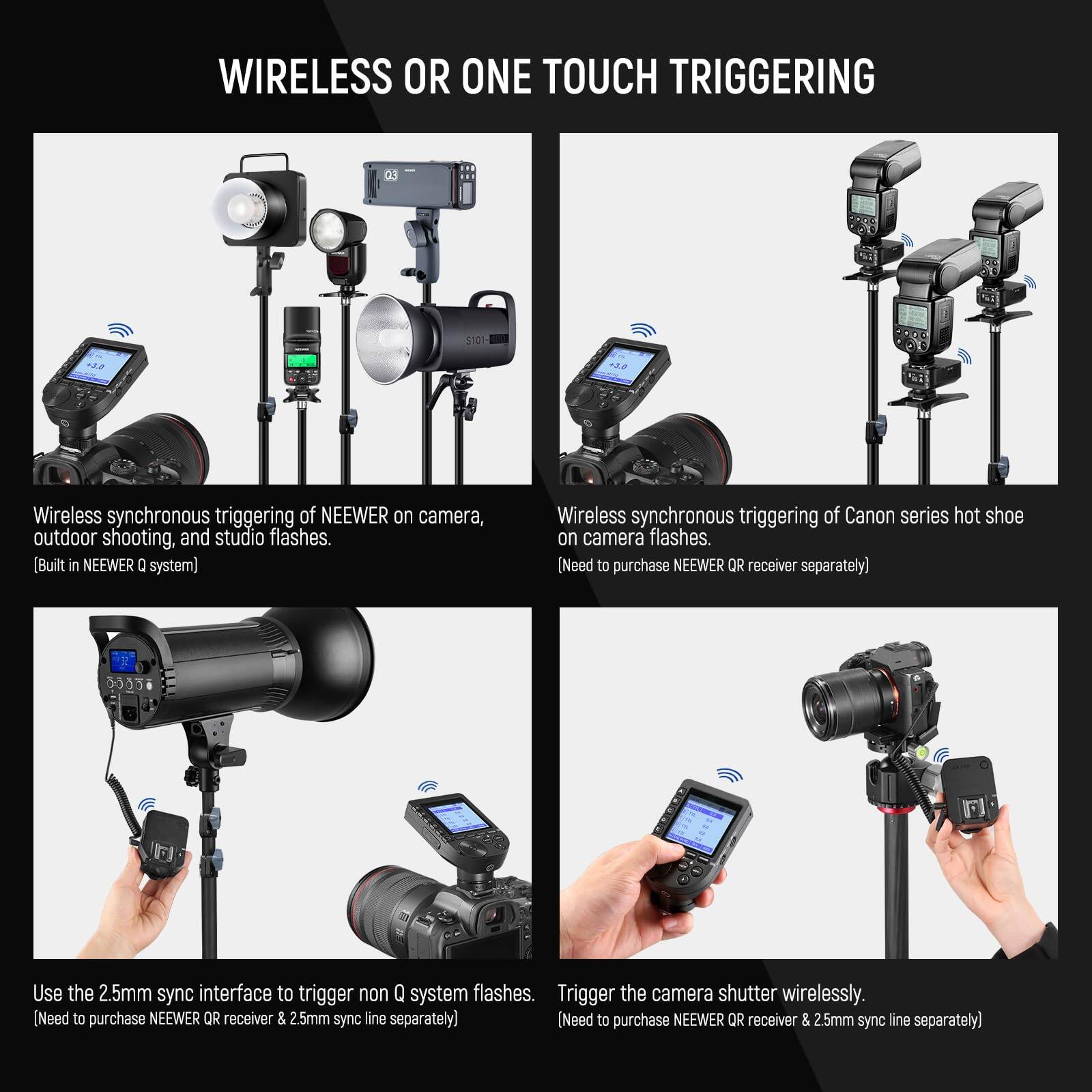 **WIRELESS OR ONE TOUCH TRIGGERING**

- **Wireless synchronous triggering of NEEWER on camera, outdoor shooting, and studio flashes.**  
  (Built in NEEWER Q system)

- **Wireless synchronous triggering of Canon series hot shoe on camera flashes.**  
  (Need to purchase NEEWER QR receiver separately)

- **Use the 2.5mm sync interface to trigger non Q system flashes.**  
  (Need to purchase NEEWER QR receiver & 2.5mm sync line separately)

- **Trigger the camera shutter wirelessly.**  
  (Need to purchase NEEWER QR receiver & 2.5mm sync line separately)
