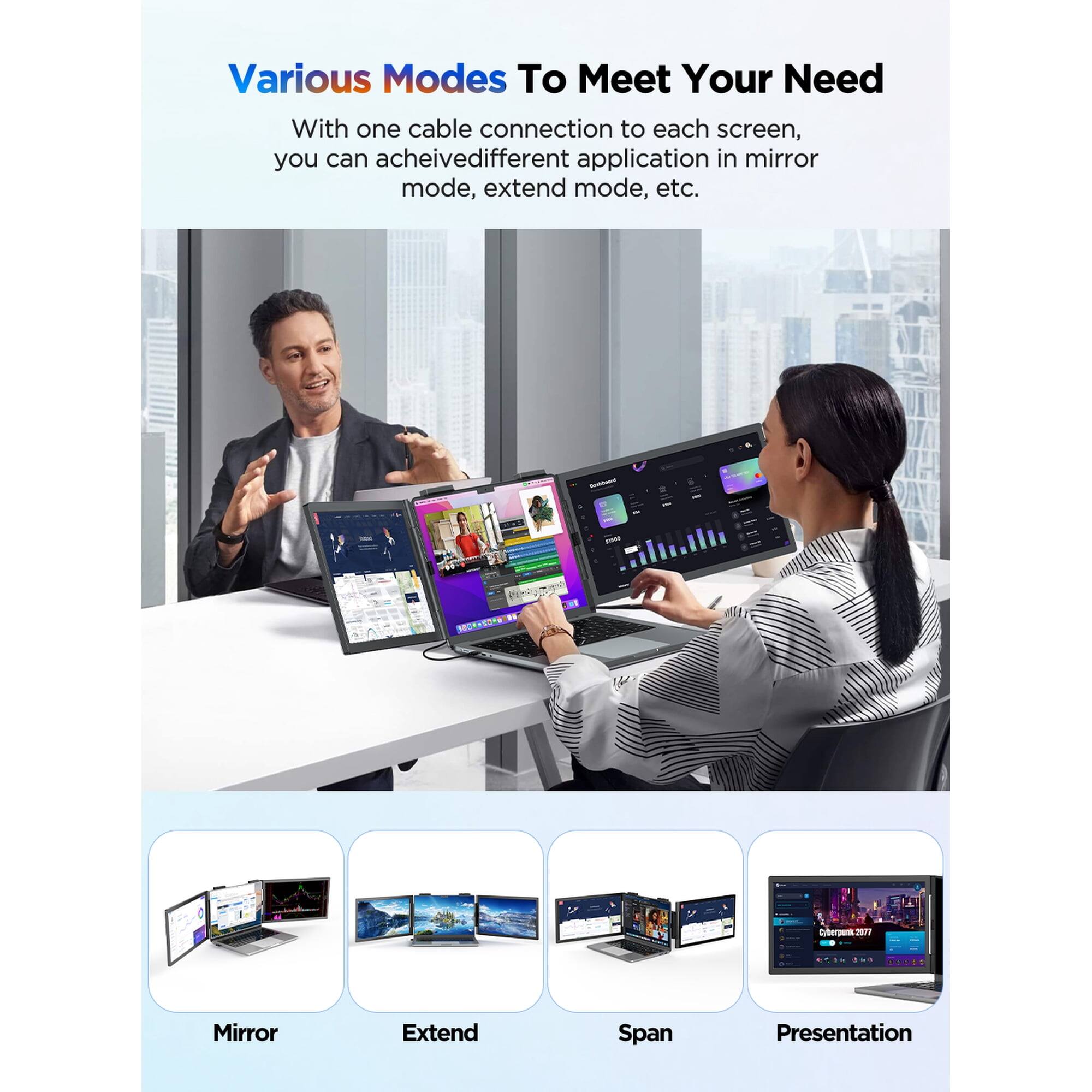 Various Modes To Meet Your Need

With one cable connection to each screen, you can achieve different applications in mirror mode, extend mode, etc.

Mirror
Extend
Span
Presentation