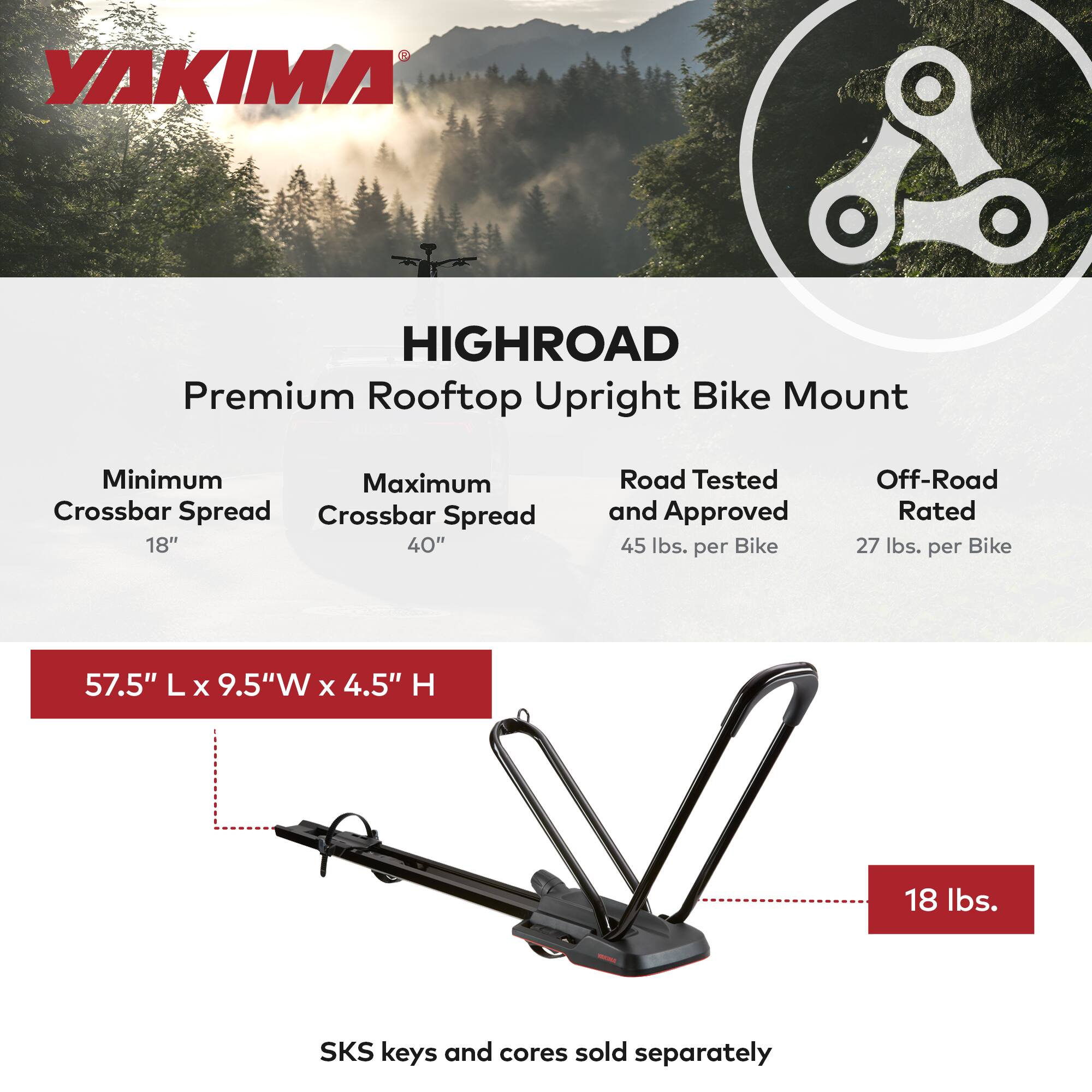 YAKIMA HIGHROAD Premium Rooftop Upright Bike Mount

- Minimum Crossbar Spread: 18"
- Maximum Crossbar Spread: 40"
- Road Tested and Approved: 45 lbs. per Bike
- Off-Road Rated: 27 lbs. per Bike
- Dimensions: 57.5" L x 9.5" W x 4.5" H
- Weight: 18 lbs.
- SKS keys and cores sold separately