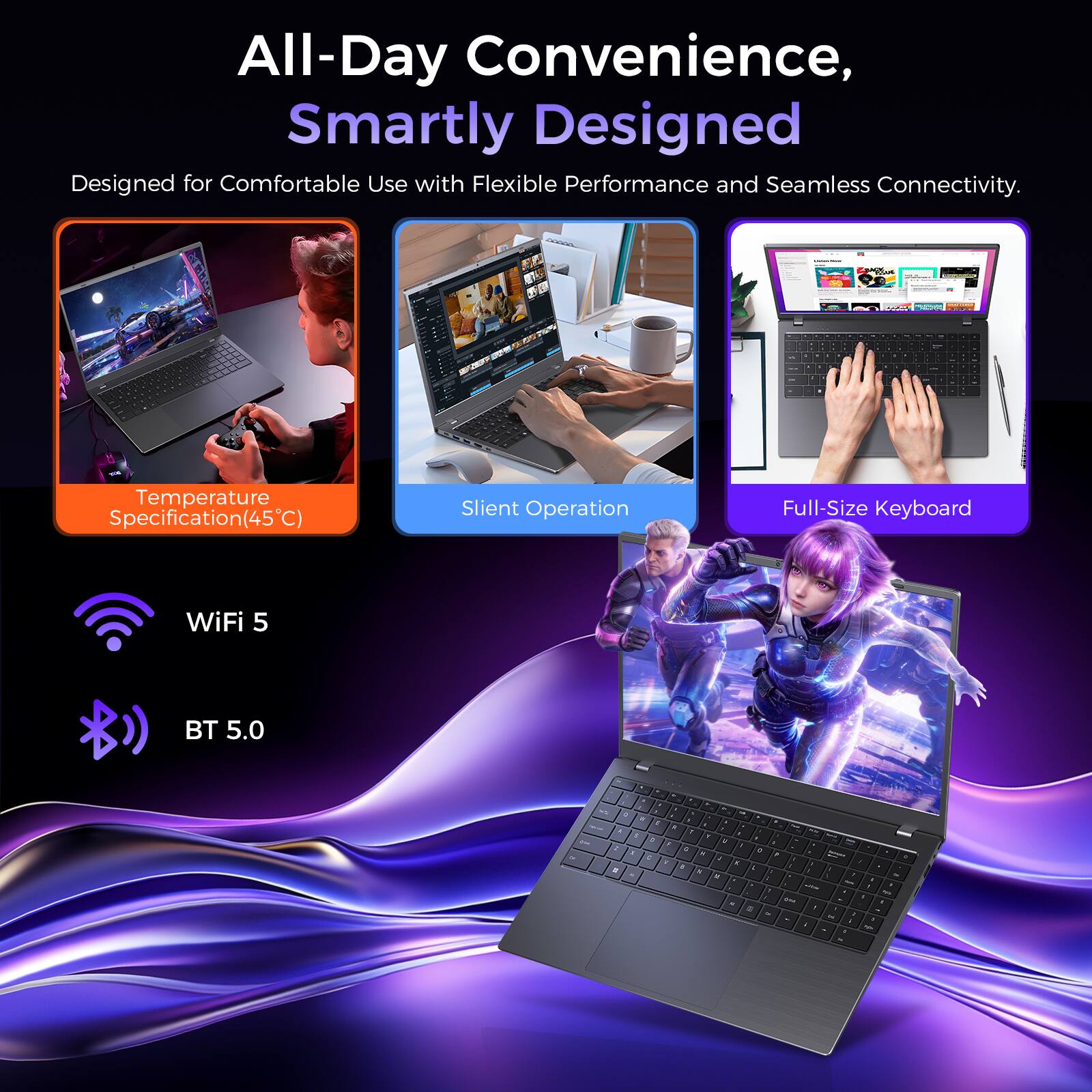 All-Day Convenience, Smartly Designed  
Designed for Comfortable Use with Flexible Performance and Seamless Connectivity.

- Temperature Specification(45°C)
- Silent Operation
- Full-Size Keyboard
- WiFi 5
- BT 5.0