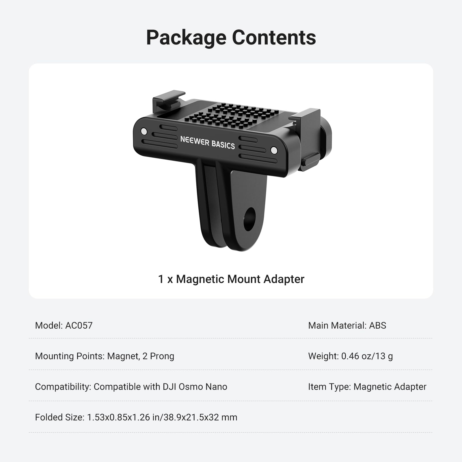 Package Contents

NEEWER BASICS

1 x Magnetic Mount Adapter

Model: AC057

Main Material: ABS

Mounting Points: Magnet, 2 Prong

Weight: 0.46 oz/13 g

Compatibility: Compatible with DJI Osmo Nano

Item Type: Magnetic Adapter

Folded Size: 1.53x0.85x1.26 in/38.9x21.5x32 mm
