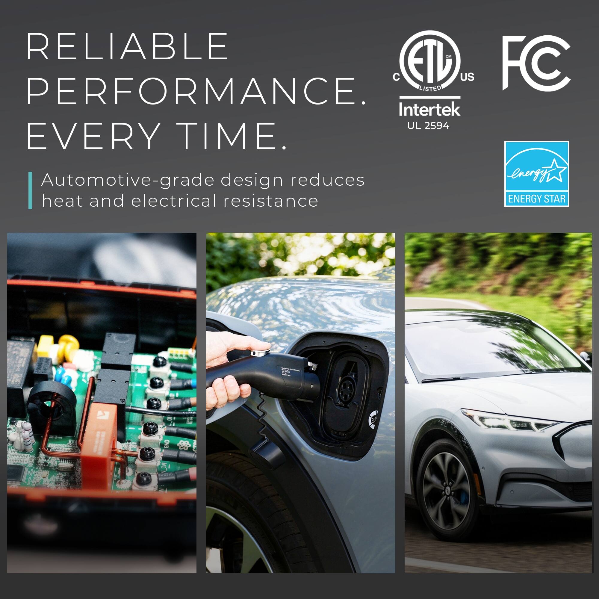 RELIABLE PERFORMANCE. EVERY TIME.

Automotive-grade design reduces heat and electrical resistance

LISTED Intertek UL 2594

C ETL US

FC

ENERGY STAR