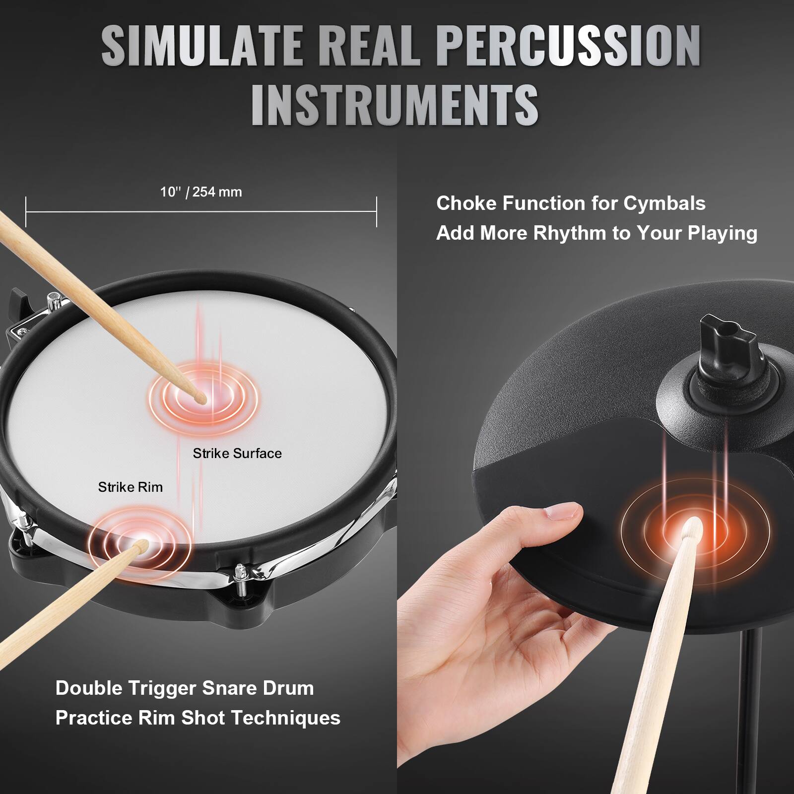 SIMULATE REAL PERCUSSION INSTRUMENTS

10" / 254 mm

Choke Function for Cymbals  
Add More Rhythm to Your Playing

Double Trigger Snare Drum  
Practice Rim Shot Techniques

Strike Surface  
Strike Rim