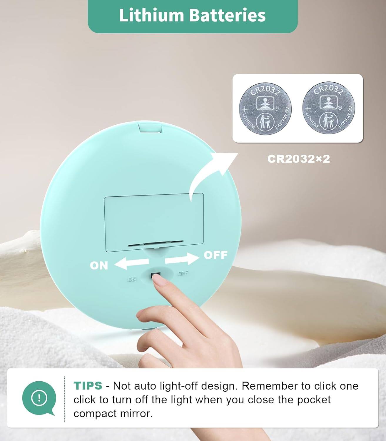 Lithium Batteries  
CR2032 x 2  

TIPS - Not auto light-off design. Remember to click one click to turn off the light when you close the pocket compact mirror.