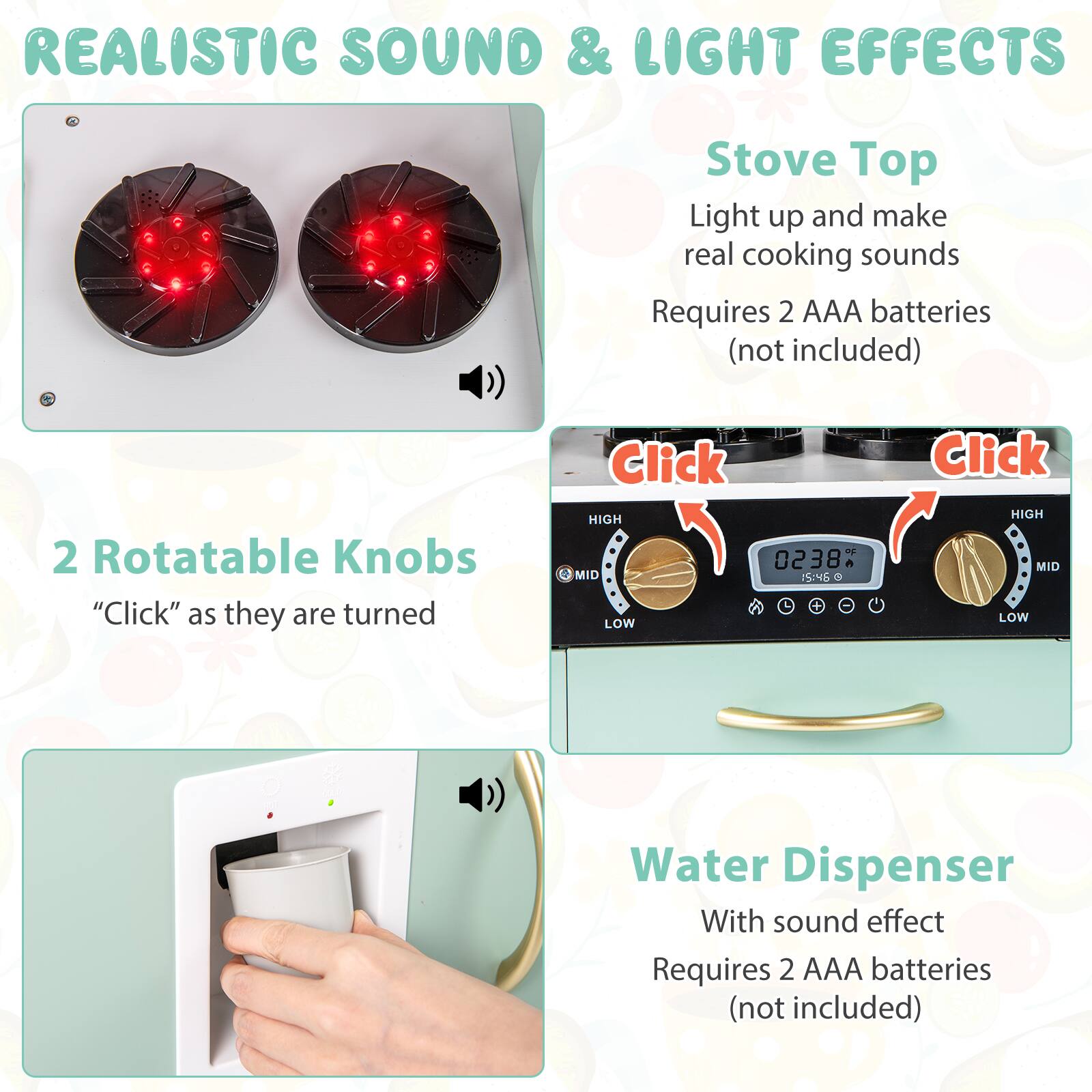 REALISTIC SOUND & LIGHT EFFECTS

Stove Top
Light up and make real cooking sounds
Requires 2 AAA batteries (not included)

2 Rotatable Knobs
"Click" as they are turned

Water Dispenser
With sound effect
Requires 2 AAA batteries (not included)