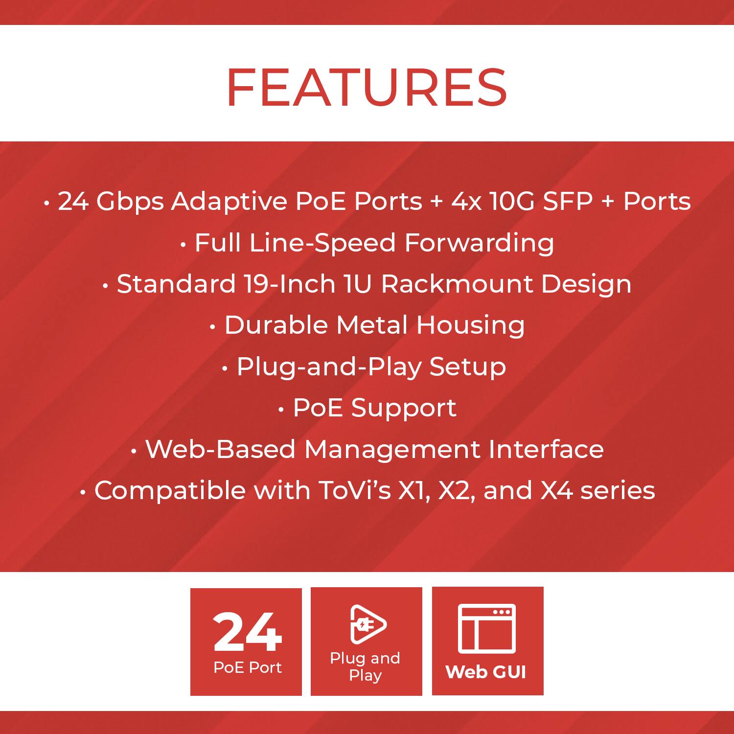 **FEATURES**

- 24 Gbps Adaptive PoE Ports + 4x 10G SFP+ Ports
  - Full Line-Speed Forwarding
- Standard 19-Inch 1U Rackmount Design
  - Durable Metal Housing
- Plug-and-Play Setup
  - PoE Support
- Web-Based Management Interface
- Compatible with ToVi's X1, X2, and X4 series

**Icons:**
- 24 PoE Port
- Plug and Play
- Web GUI