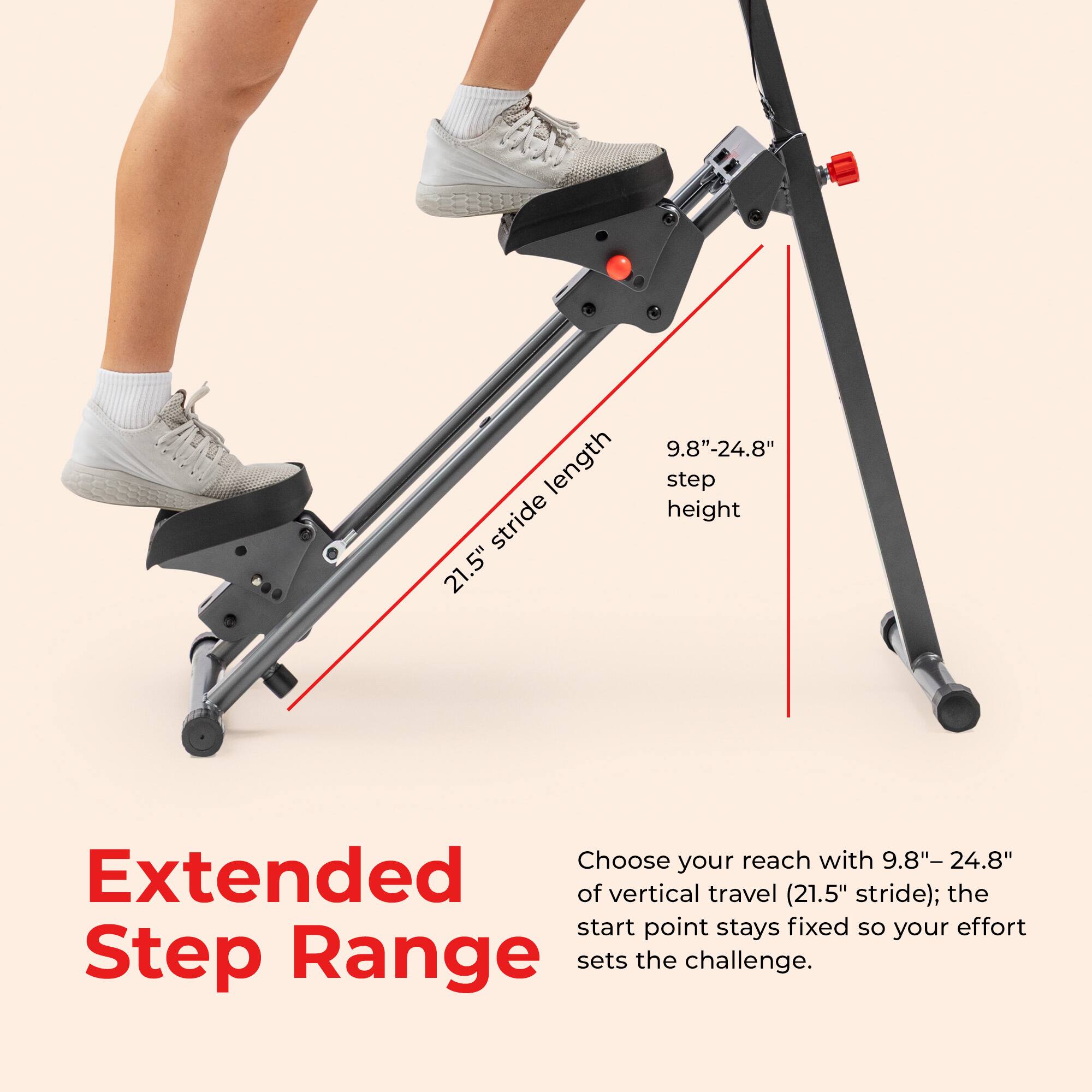 9.8"-24.8" length step stride height 21.5"  
Choose your reach with 9.8"-24.8" Extended of vertical travel (21.5" stride); the start point stays fixed so your effort Step Range sets the challenge.