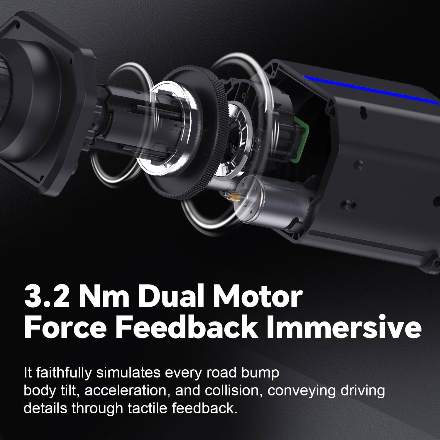 3.2 Nm Dual Motor Force Feedback Immersive

It faithfully simulates every road bump, body tilt, acceleration, and collision, conveying driving details through tactile feedback.