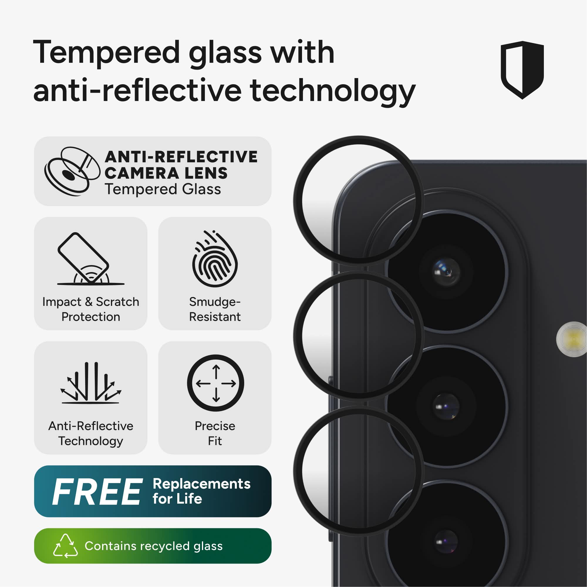 Tempered glass with anti-reflective technology

ANTI-REFLECTIVE CAMERA LENS
Tempered Glass

Impact & Scratch Protection
Smudge-Resistant
Anti-Reflective Technology
Precise Fit

FREE Replacements for Life

Contains recycled glass