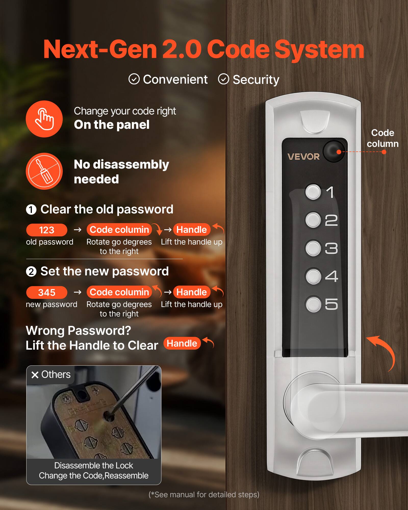 Next-Gen 2.0 Code System  
Convenient Security  

Change your code right On the panel  
No disassembly needed  

1. Clear the old password  
   - 123 (old password)  
   - Code column  
   - Rotate go degrees to the right  
   - Lift the handle up  

2. Set the new password  
   - 345 (new password)  
   - Code column  
   - Rotate go degrees to the right  
   - Lift the handle up  

Wrong Password?  
Lift the Handle to Clear  

Others  
Disassemble the Lock  
Change the Code, Reassemble  

(*See manual for detailed steps)