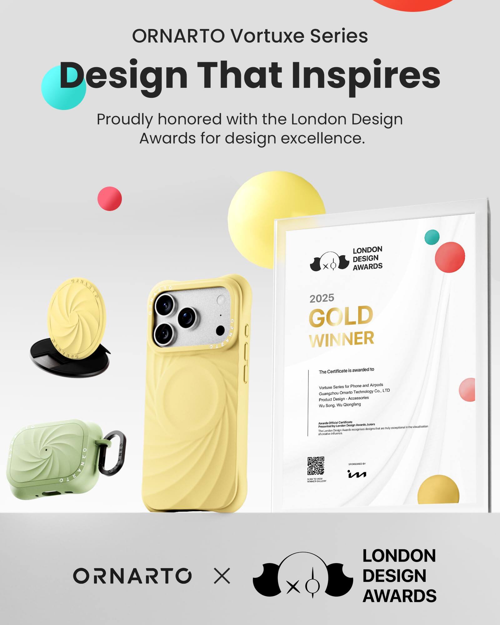 ORNARTO Vortuxe Series  
Design That Inspires  
Proudly honored with the London Design Awards for design excellence.

LONDON DESIGN AWARDS  
2025 GOLD WINNER  
The Certificate is awarded to  
Vortuxe Series for Phone and Airpods  
Guangzhou Ornarto Technology Co. LTD  
Product Design - Accessories  
Wu Song, Wu Qiongfang  

Awarded Officially by London Design Awards  
Presented to exceptional designs that are ReGendin in their field.  
SPONSORED BY  

ORNARTO X  
LONDON DESIGN AWARDS