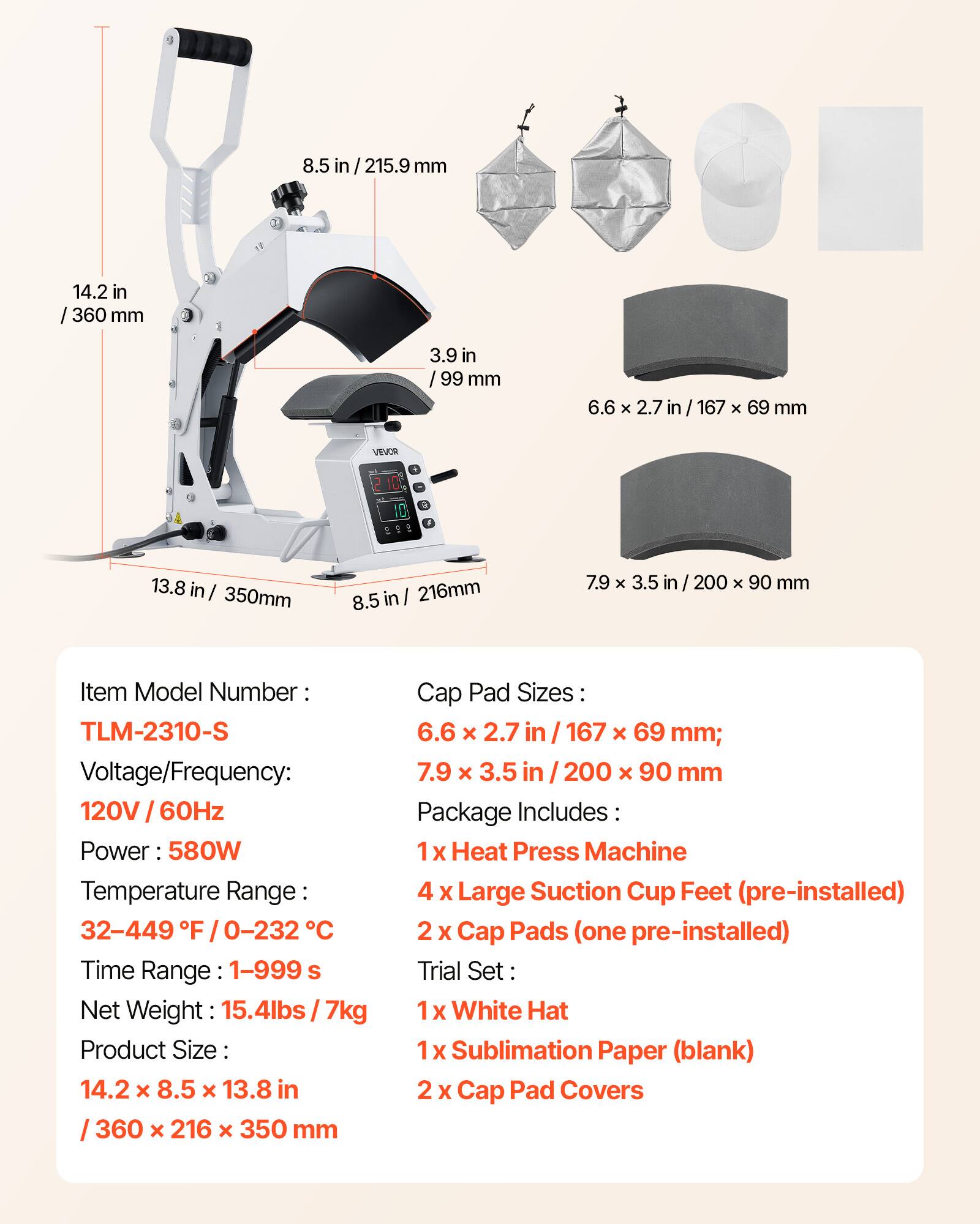 8.5 in/215.9 mm  
14.2 in/360 mm  
3.9 in/99 mm  
6.6 x 2.7 in/167 x 69 mm  
7.9 x 3.5 in/200 x 90 mm  

VEVOR  

Item Model Number: TLM-2310-S  
Voltage/Frequency: 120V 60Hz  
Power: 580W  
Temperature Range: 32-449°F / 0-232°C  
Time Range: 1-999 s  
Net Weight: 15.4lbs / 7kg  
Product Size: 14.2 x 8.5 x 13.8 in / 360 x 216 x 350 mm  

Cap Pad Sizes:  
6.6 x 2.7 in / 167 x 69 mm;  
7.9 x 3.5 in / 200 x 90 mm  

Package Includes:  
1 x Heat Press Machine  
4 x Large Suction Cup Feet (pre