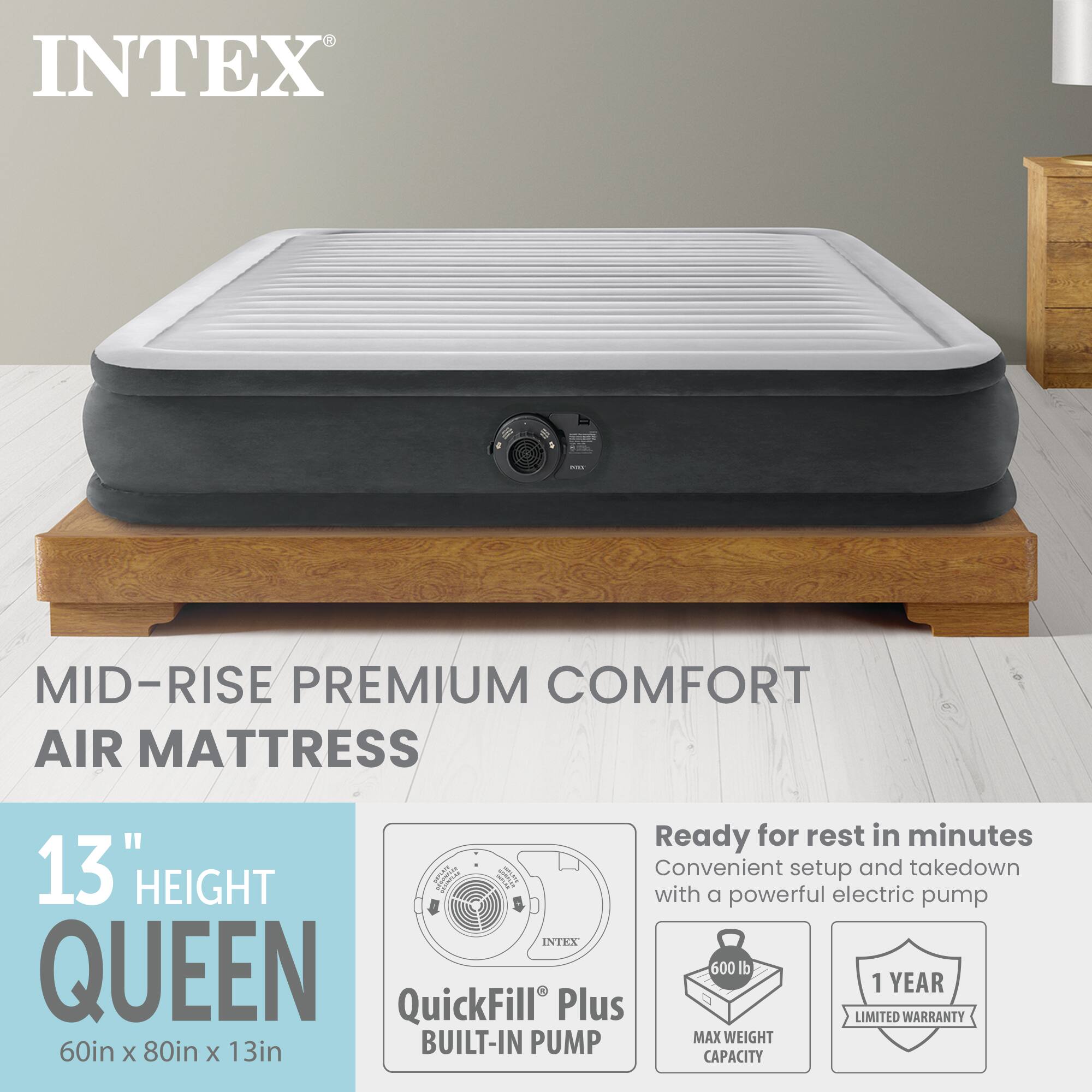INTEX MID-RISE PREMIUM COMFORT AIR MATTRESS

Ready for rest in minutes  
13" HEIGHT  
Convenient setup and takedown with a powerful electric pump  

INTEX QUEEN  
60in x 80in x 13in  
MAX WEIGHT 600 lb  
1 YEAR LIMITED WARRANTY  
BUILT-IN PUMP