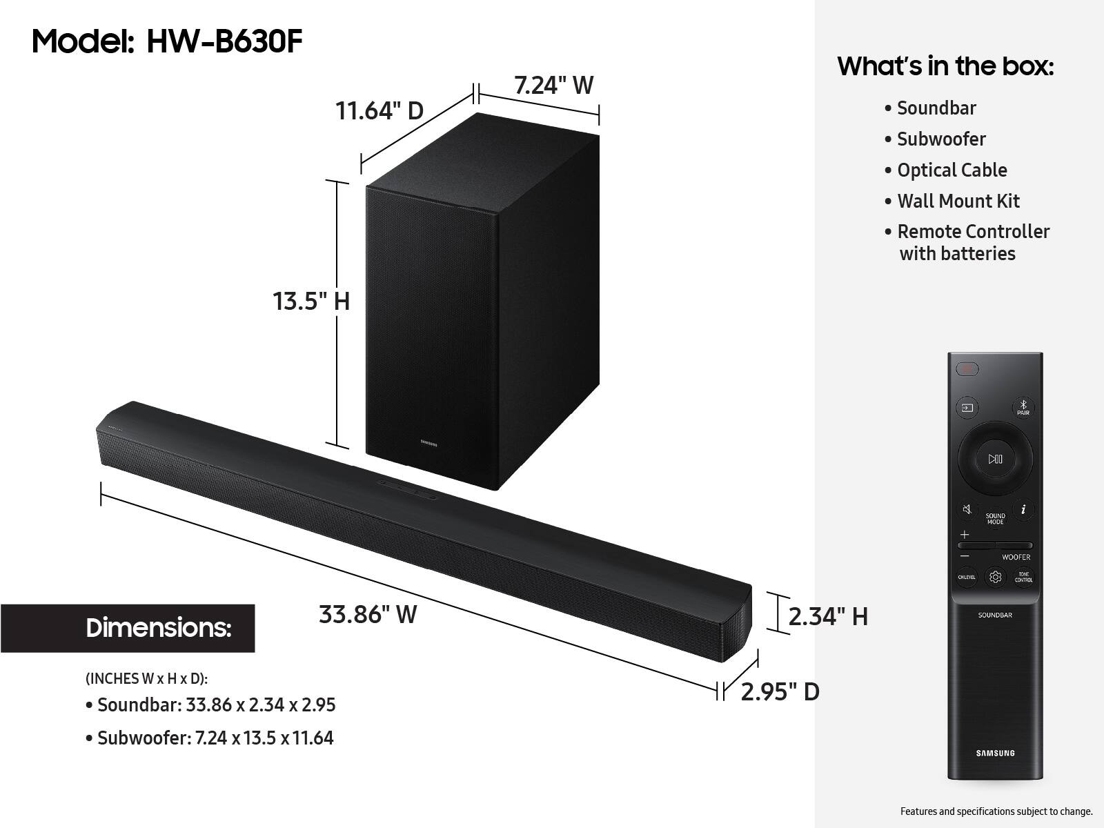Model: HW-B630F

What's in the box:
- Soundbar
- Subwoofer
- Optical Cable
- Wall Mount Kit
- Remote Controller with batteries

Dimensions:
- Soundbar: 33.86" W x 2.34" H x 2.95" D
- Subwoofer: 7.24" W x 13.5" H x 11.64" D

Features and specifications subject to change.