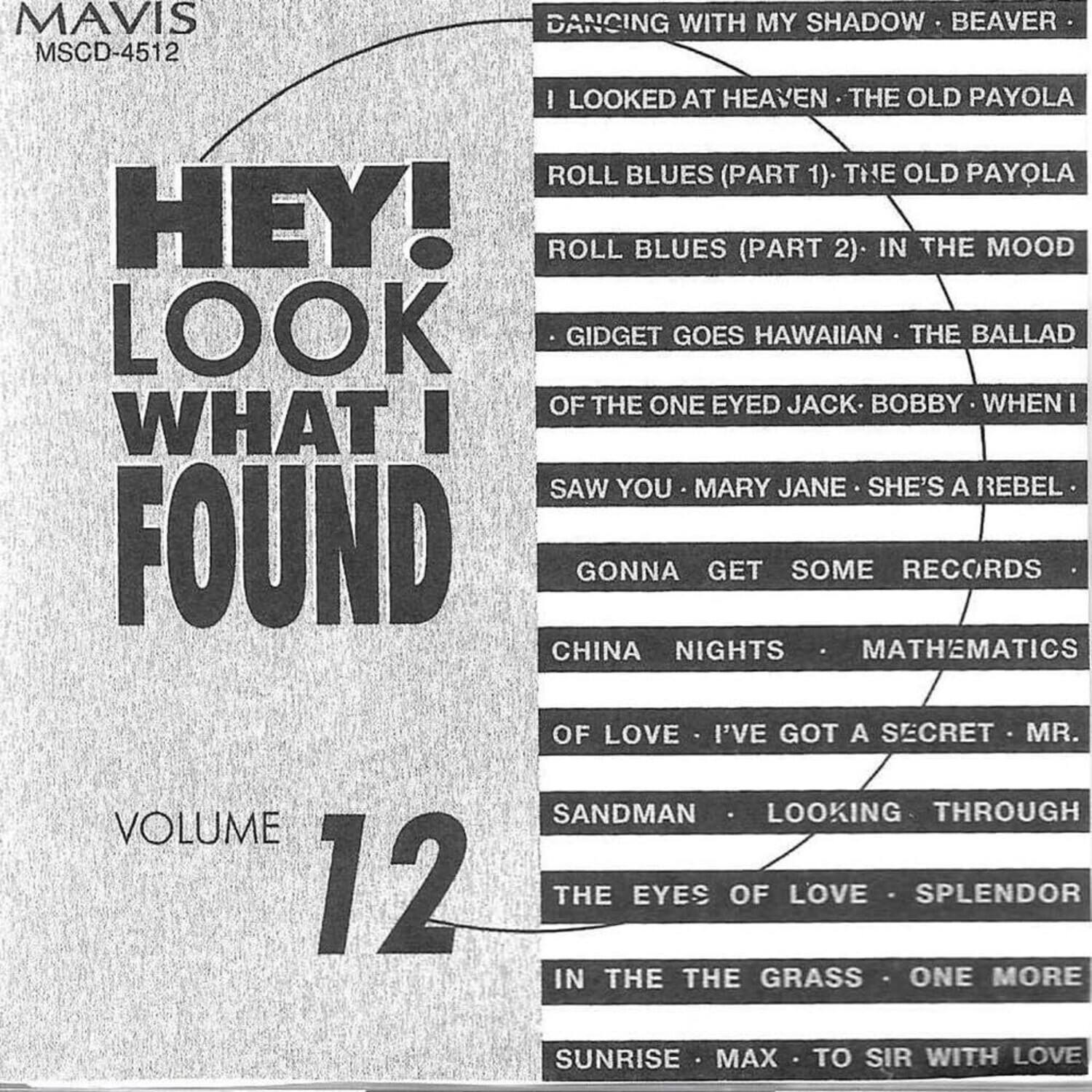 MAVIS  
MSCD-4512  

HEY! LOOK WHAT I FOUND  

VOLUME 12  

DANCING WITH MY SHADOW  
BEAVER  
I LOOKED AT HEAVEN  
THE OLD PAYOLA  
ROLL BLUES (PART 1)  
THE OLD PAYOLA  
ROLL BLUES (PART 2)  
IN THE MOOD  
GIDGET GOES HAWAIIAN  
THE BALLAD OF THE ONE EYED JACK  
BOBBY  
WHEN I SAW YOU  
MARY JANE  
SHE'S A REBEL  
GONNA GET SOME RECORDS  
CHINA NIGHTS  
MATHEMATICS OF LOVE  
I'VE GOT A SECRET  
MR. SANDMAN  
LOOKING THROUGH THE EYES OF LOVE  
SPLENDOR IN THE GRASS  
ONE MORE SUNRISE  
MAX  
TO SIR WITH LOVE