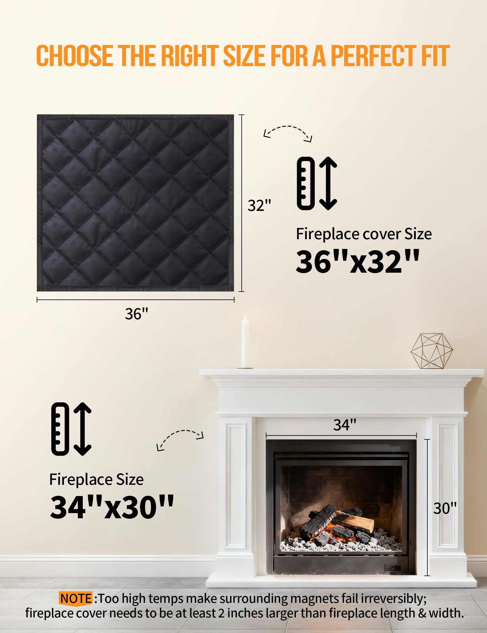 CHOOSE THE RIGHT SIZE FOR A PERFECT FIT

Fireplace cover Size  
36"x32"

Fireplace Size  
34"x30"

NOTE: Too high temps make surrounding magnets fail irreversibly; fireplace cover needs to be at least 2 inches larger than fireplace length & width.