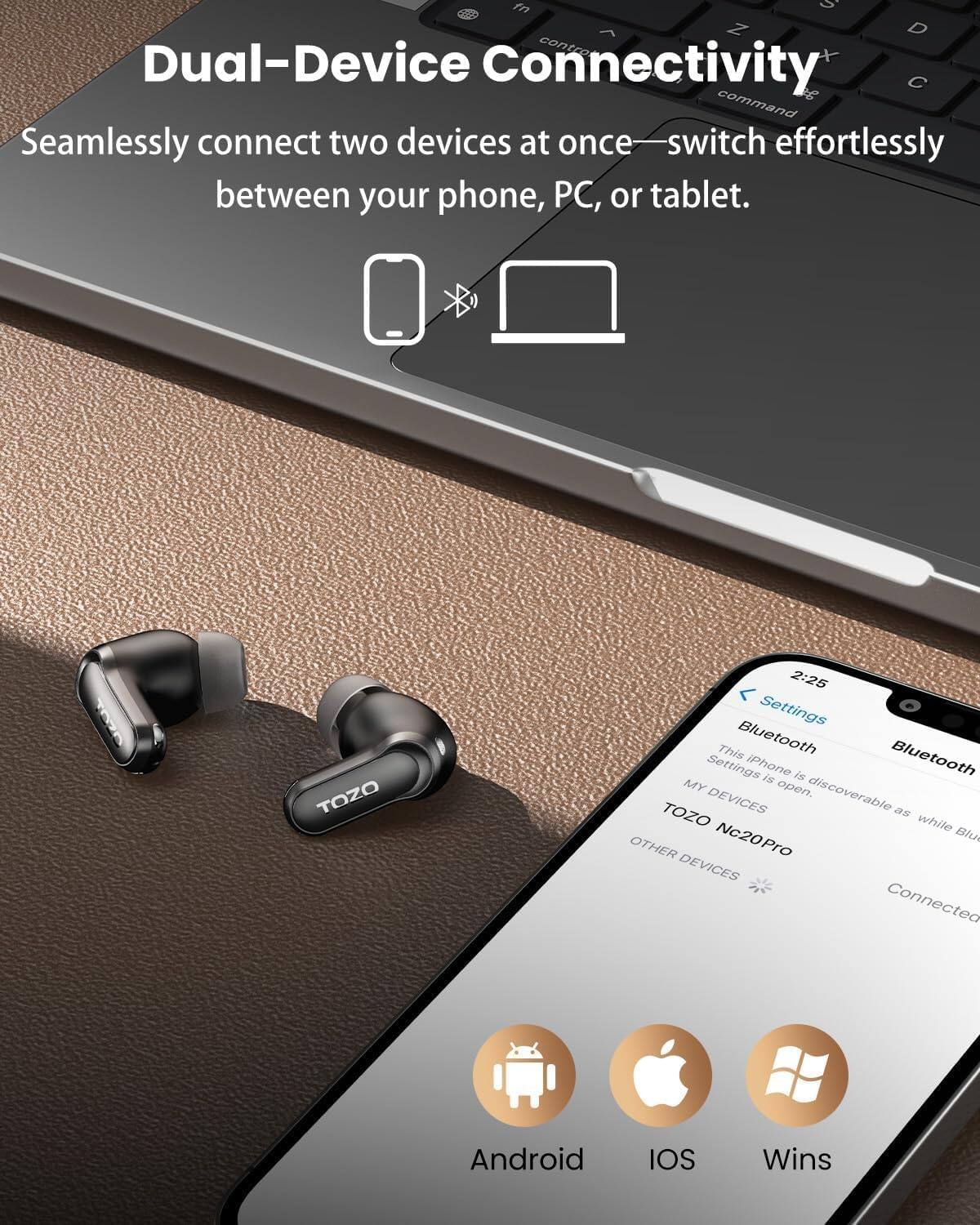 Dual-Device Connectivity  
Seamlessly connect two devices at once—switch effortlessly between your phone, PC, or tablet.

TOZO  
2:25 Settings  
This iPhone is discoverable as MY DEVICES while Bluetooth is open.  
TOZO Nc20Pro  
OTHER DEVICES  
Connected

Android  
IOS  
Wins