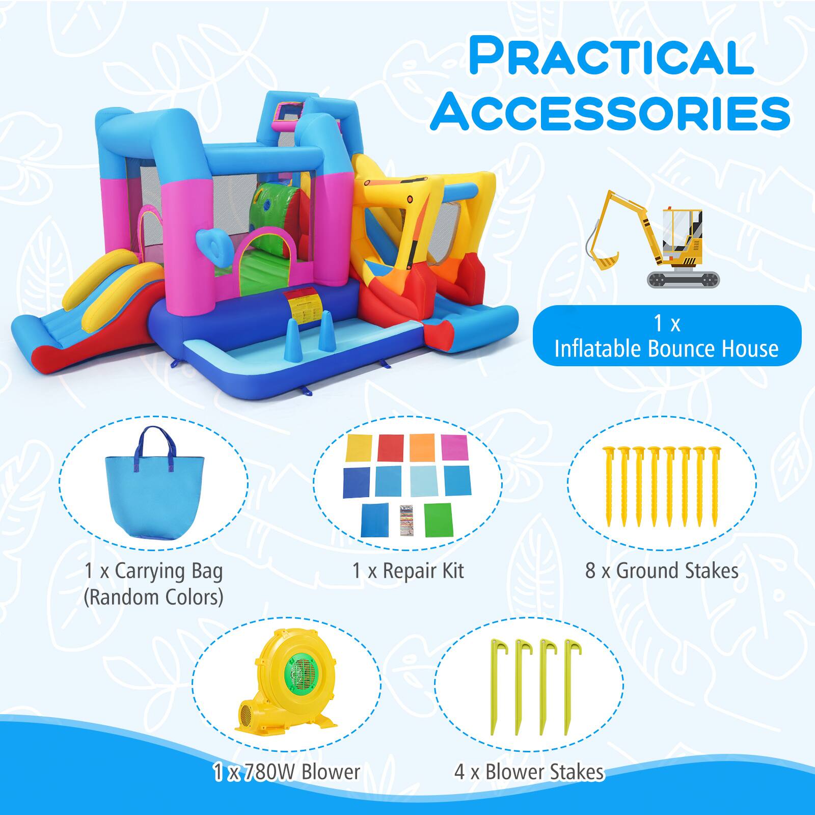 PRACTICAL ACCESSORIES  
1 X Inflatable Bounce House  
1 X Carrying Bag (Random Colors)  
1 X Repair Kit  
8 X Ground Stakes  
1 X 780W Blower  
4 X Blower Stakes