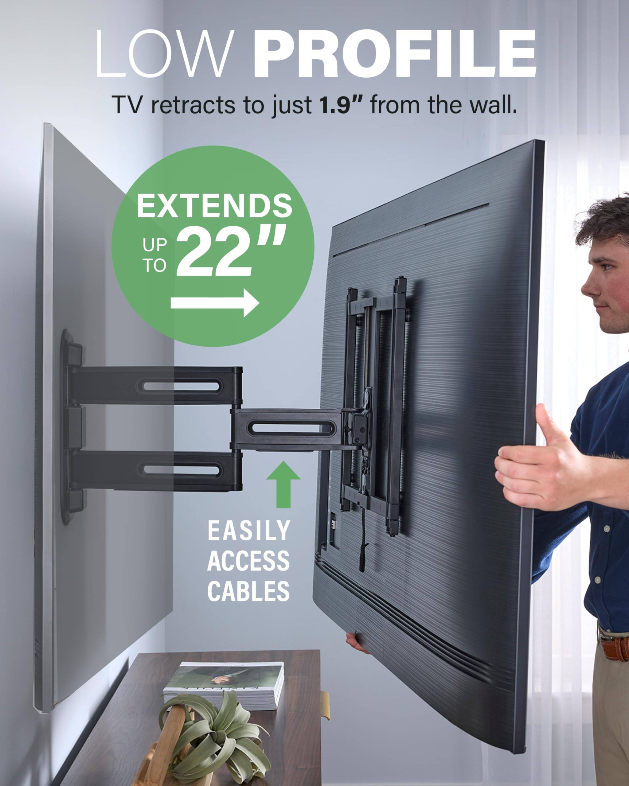 LOW PROFILE TV retracts to just 1.9" from the wall. EXTENDS UP TO 22" EASILY ACCESS CABLES