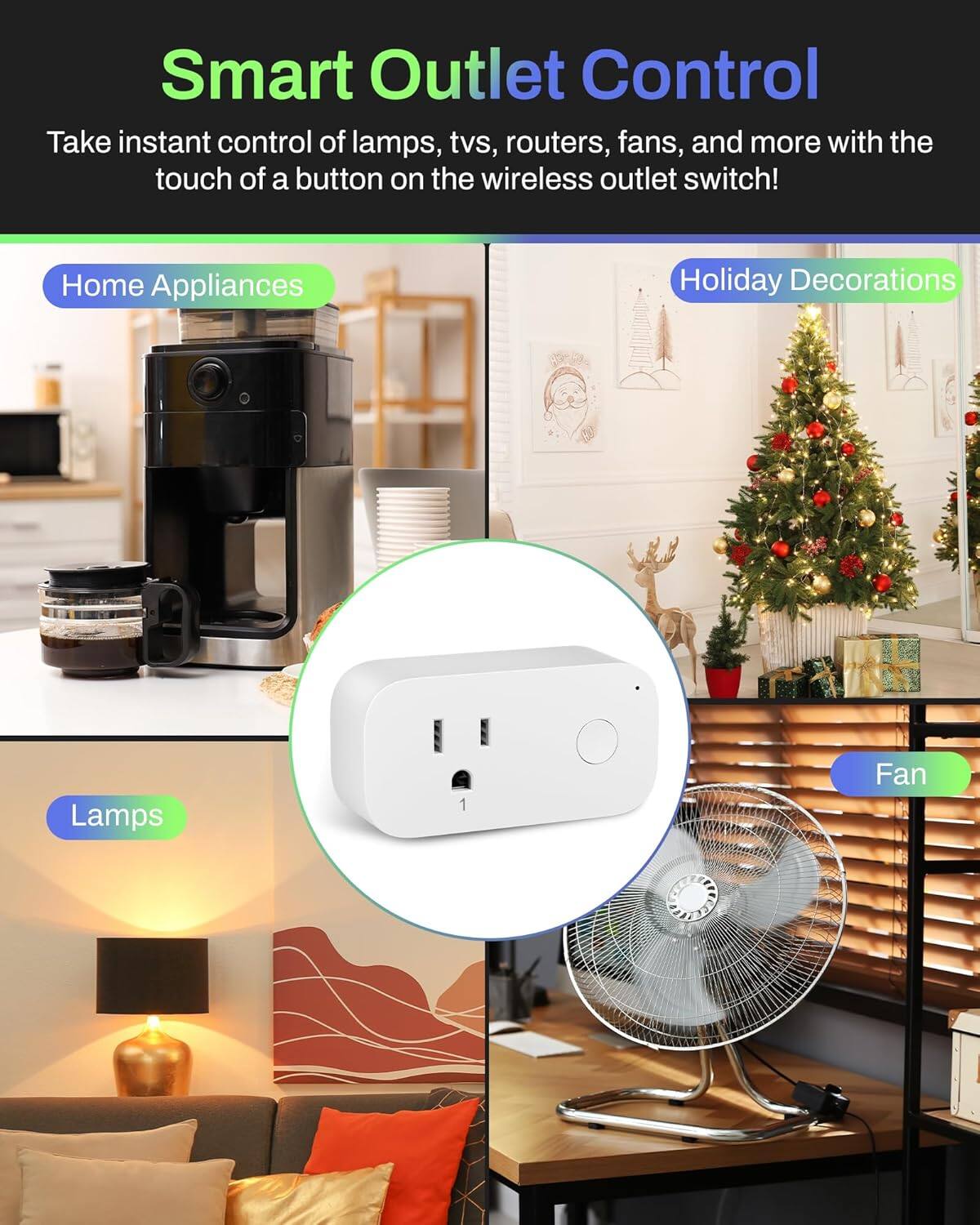 Smart Outlet Control

Take instant control of lamps, TVs, routers, fans, and more with the touch of a button on the wireless outlet switch!

- Home Appliances
- Holiday Decorations
- Lamps
- Fan