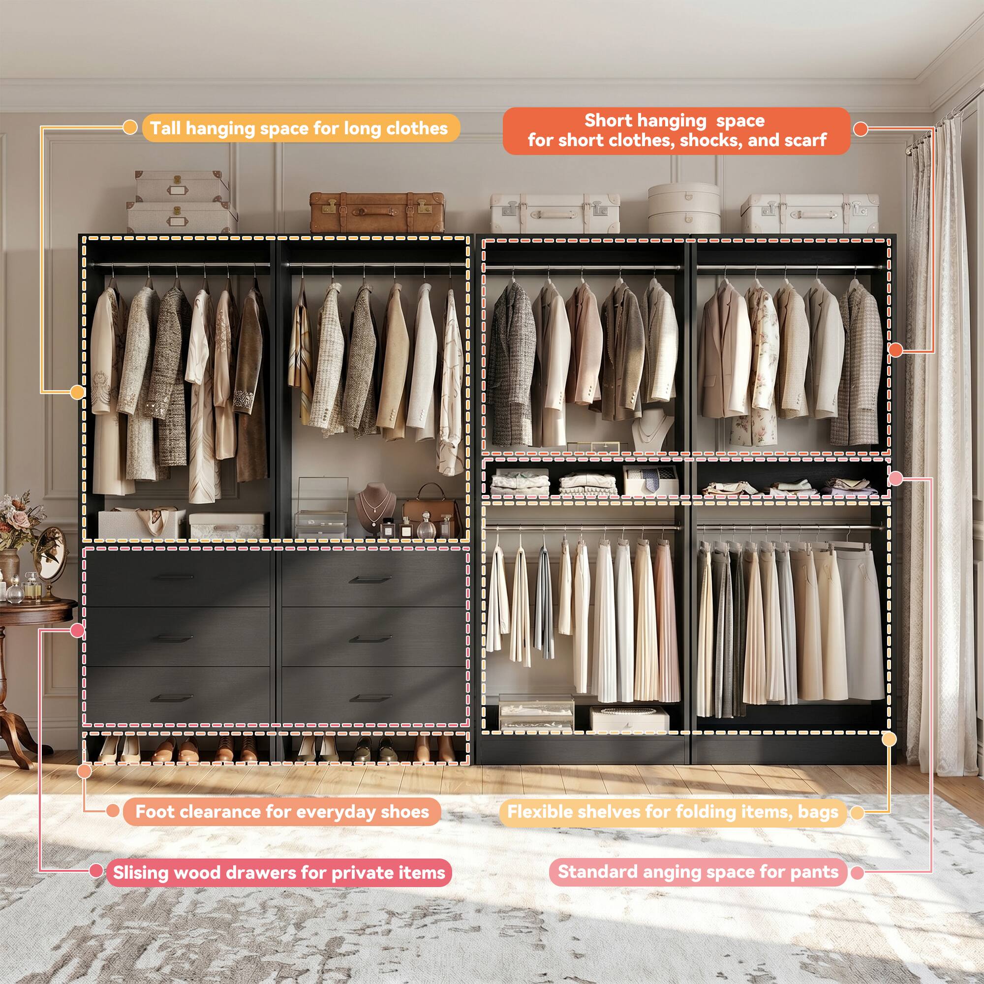 Tall hanging space for long clothes  
Short hanging space for short clothes, shoes, and scarves  
Foot clearance for everyday shoes  
Flexible shelves for folding items, bags  
Sliding wood drawers for private items  
Standard hanging space for pants