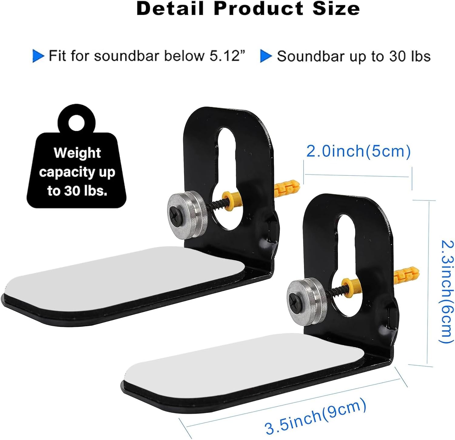 Detail Product Size

- Fit for soundbar below 5.12"
- Soundbar up to 30 lbs

Weight capacity up to 30 lbs.

- 2.0 inch (5 cm)
- 2.3 inch (6 cm)
- 3.5 inch (9 cm)