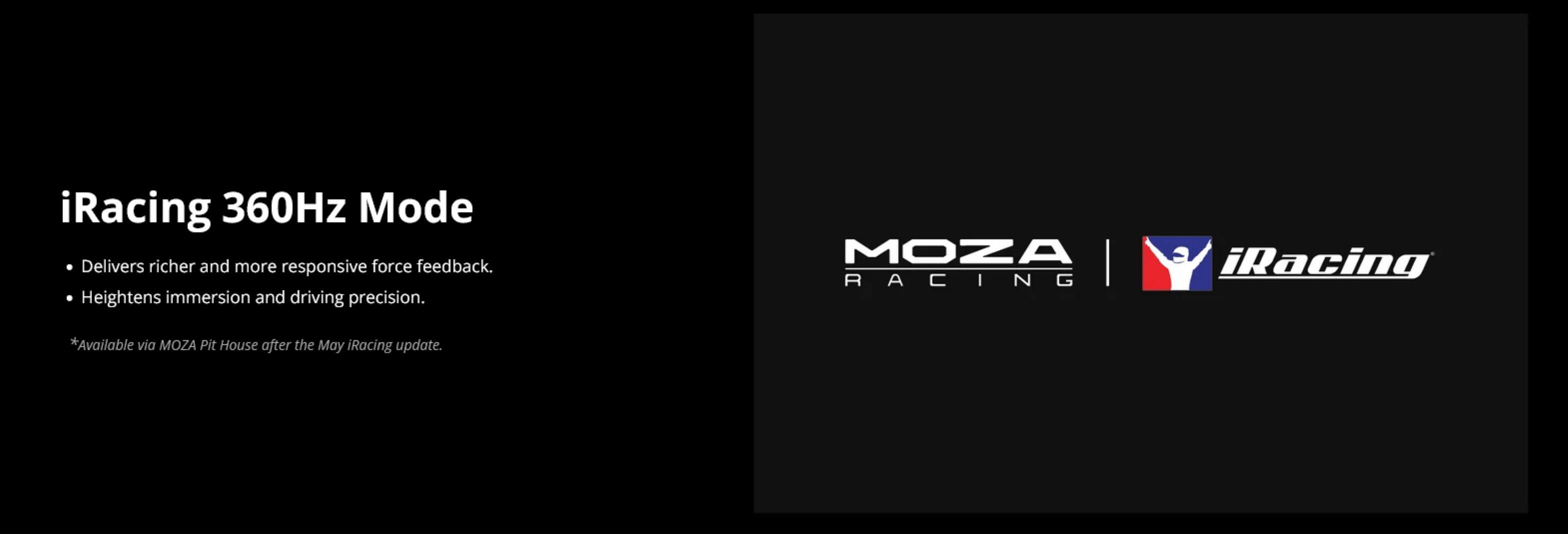 iRacing 360Hz Mode  
- Delivers richer and more responsive force feedback.  
- Heightens immersion and driving precision.  

*Available via MOZA Pit House after the May iRacing update.  

MOZA RACING | iRacing