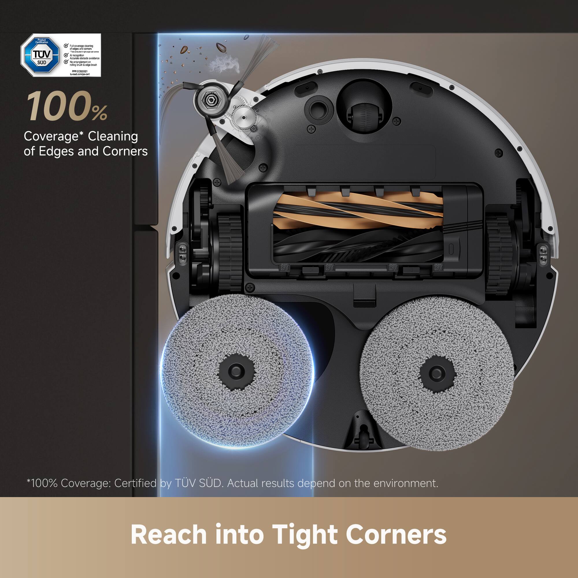 100% Coverage* Cleaning of Edges and Corners  
*100% Coverage: Certified by TÜV SÜD. Actual results depend on the environment.  
Reach into Tight Corners