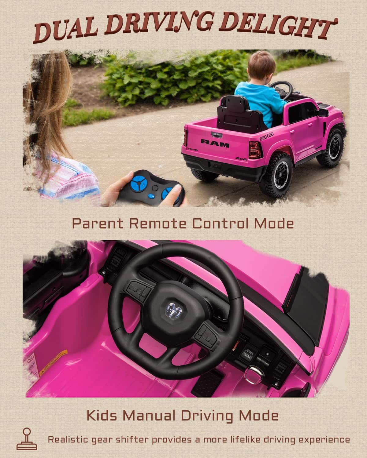 DUAL DRIVING DELIGHT  
RAM P20 XXX 4xA  
Parent Remote Control Mode  
Kids Manual Driving Mode  
Realistic gear shifter provides a more lifelike driving experience