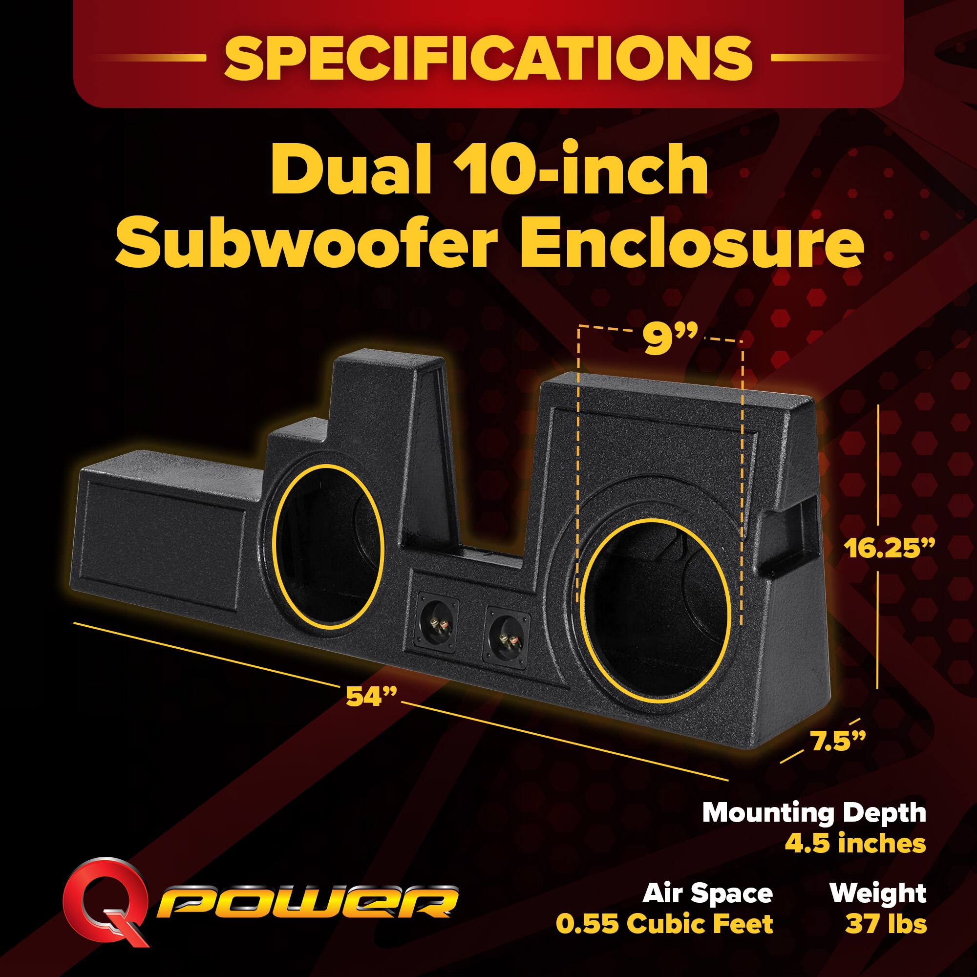 SPECIFICATIONS  
Dual 10-inch Subwoofer Enclosure  
9" x 16.25" x 54"  
Mounting Depth: 4.5 inches  
Air Space: 0.55 Cubic Feet  
Weight: 37 lbs